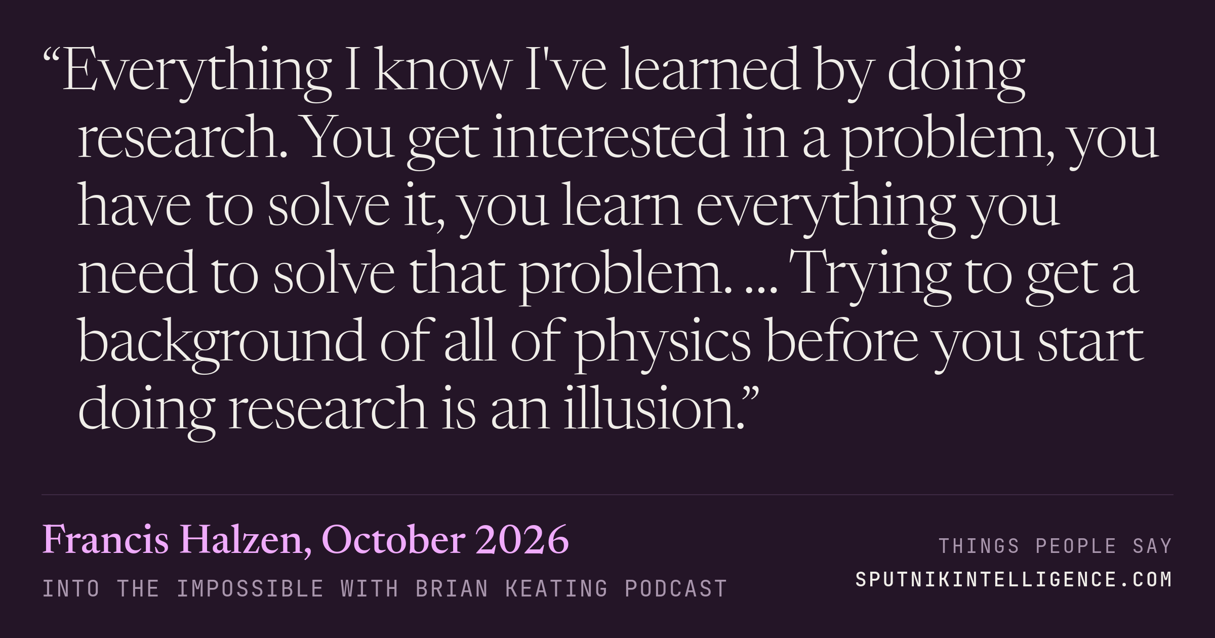 &ldquo;Everything I know I've learned by doing research. You get interested in a problem, you have to solve it, you learn everything you need to solve that problem. … Trying to get a background of all of physics before you start doing research is an illusion.&rdquo; — Francis Halzen, Into the Impossible With Brian Keating