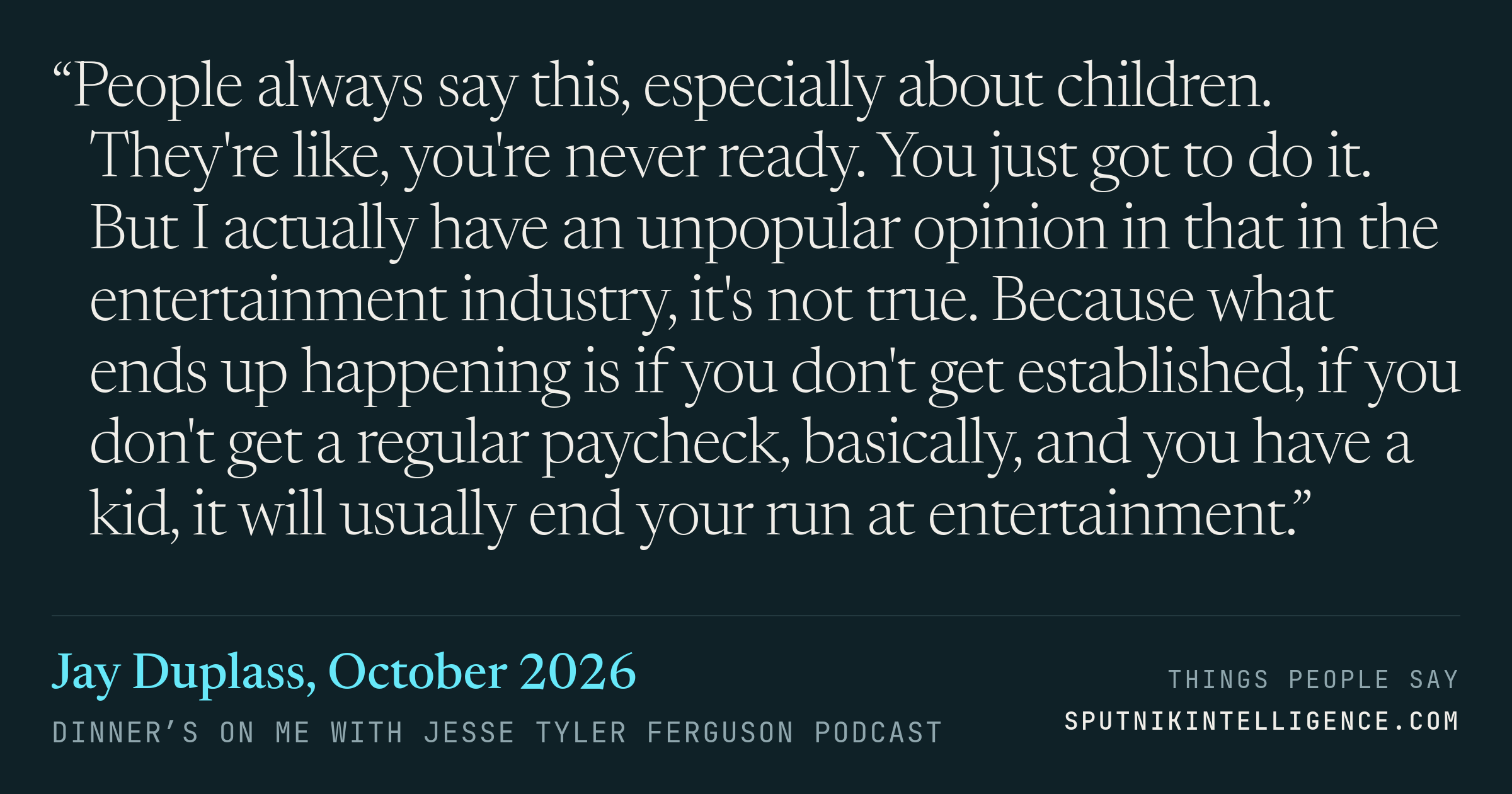 &ldquo;People always say this, especially about children. They're like, you're never ready. You just got to do it. But I actually have an unpopular opinion in that in the entertainment industry, it's not true. Because what ends up happening is if you don't get established, if you don't get a regular paycheck, basically, and you have a kid, it will usually end your run at entertainment.&rdquo; — Jay Duplass, Dinner’s on Me with Jesse Tyler Ferguson