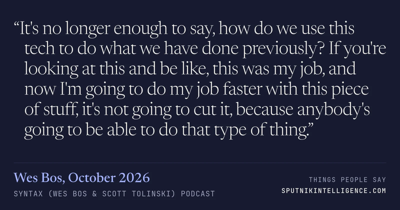 &ldquo;It's no longer enough to say, how do we use this tech to do what we have done previously? If you're looking at this and be like, this was my job, and now I'm going to do my job faster with this piece of stuff, it's not going to cut it, because anybody's going to be able to do that type of thing.&rdquo; — Wes Bos, Syntax (Wes Bos & Scott Tolinski)