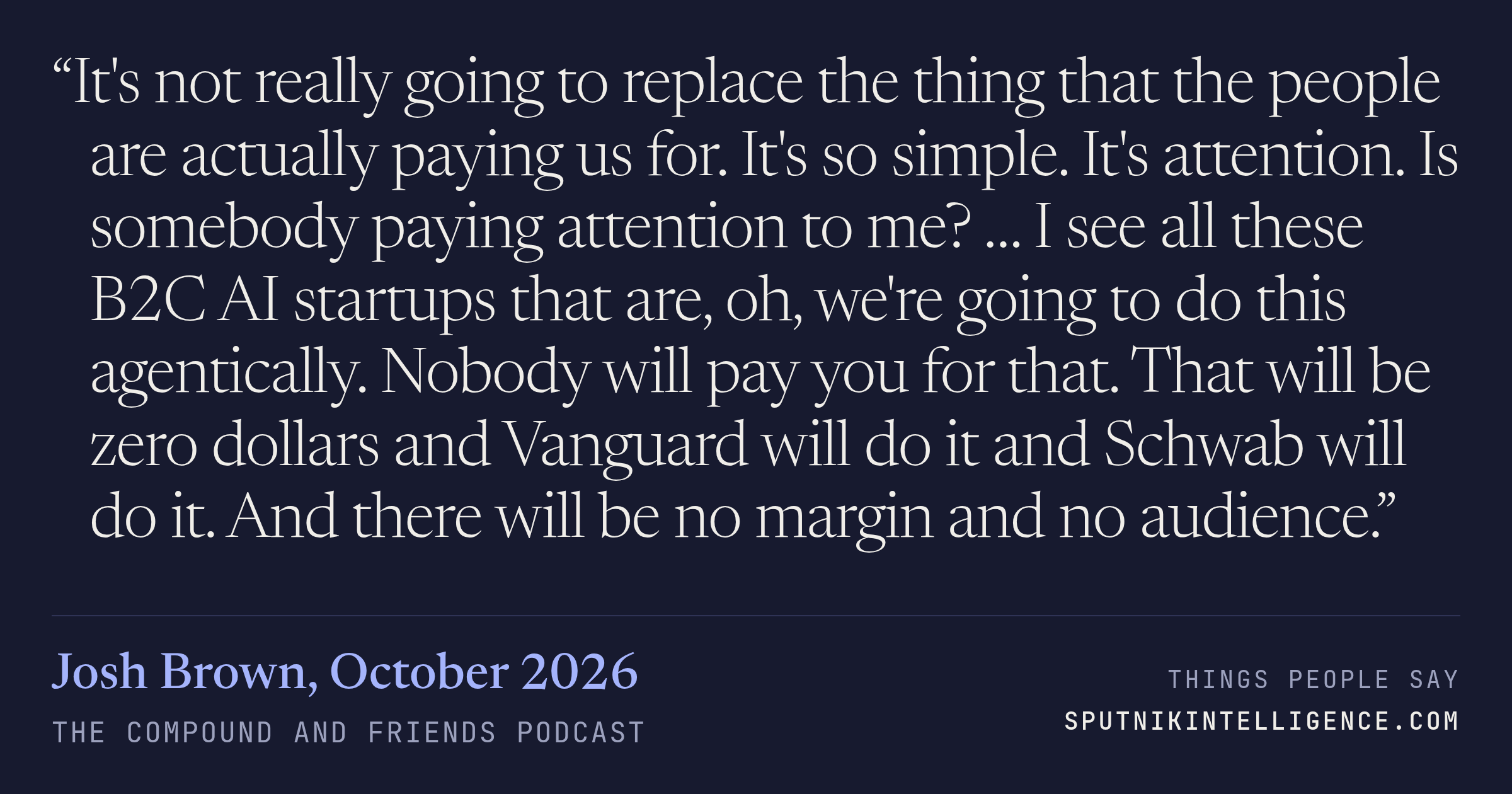 &ldquo;It's not really going to replace the thing that the people are actually paying us for. It's so simple. It's attention. Is somebody paying attention to me? … I see all these B2C AI startups that are, oh, we're going to do this agentically. Nobody will pay you for that. That will be zero dollars and Vanguard will do it and Schwab will do it. And there will be no margin and no audience.&rdquo; — Josh Brown, The Compound and Friends