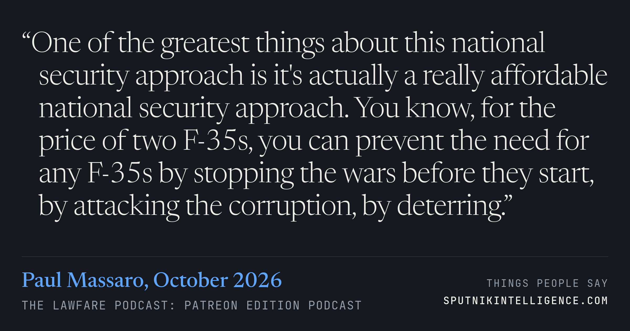 &ldquo;One of the greatest things about this national security approach is it's actually a really affordable national security approach. You know, for the price of two F-35s, you can prevent the need for any F-35s by stopping the wars before they start, by attacking the corruption, by deterring.&rdquo; — Paul Massaro, The Lawfare Podcast: Patreon Edition