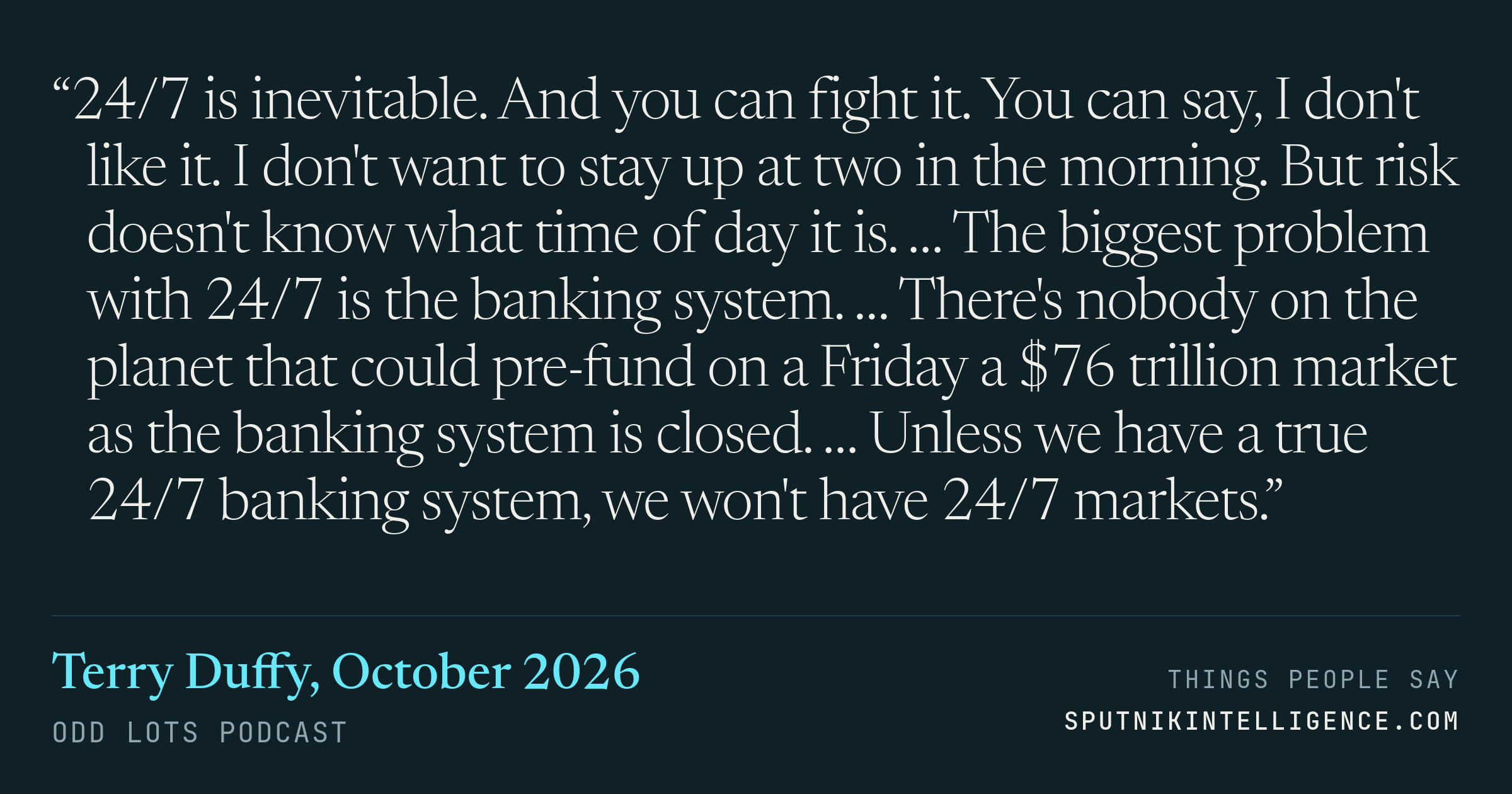 &ldquo;24/7 is inevitable. And you can fight it. You can say, I don't like it. I don't want to stay up at two in the morning. But risk doesn't know what time of day it is. … The biggest problem with 24/7 is the banking system. … There's nobody on the planet that could pre-fund on a Friday a $76 trillion market as the banking system is closed. … Unless we have a true 24/7 banking system, we won't have 24/7 markets.&rdquo; — Terry Duffy, Odd Lots