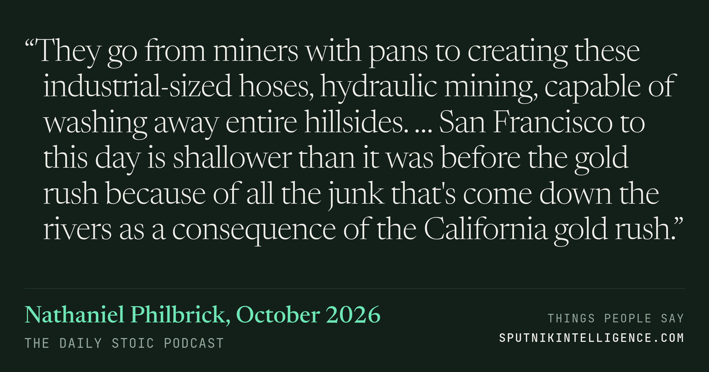 &ldquo;They go from miners with pans to creating these industrial-sized hoses, hydraulic mining, capable of washing away entire hillsides. … San Francisco to this day is shallower than it was before the gold rush because of all the junk that's come down the rivers as a consequence of the California gold rush.&rdquo; — Nathaniel Philbrick, The Daily Stoic