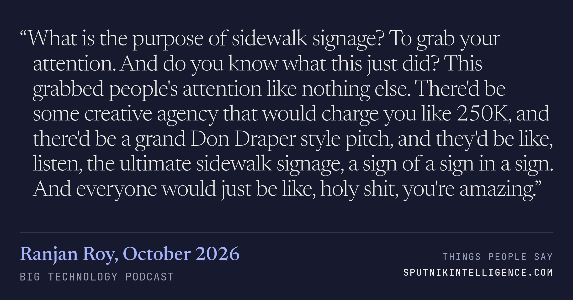 &ldquo;What is the purpose of sidewalk signage? To grab your attention. And do you know what this just did? This grabbed people's attention like nothing else. There'd be some creative agency that would charge you like 250K, and there'd be a grand Don Draper style pitch, and they'd be like, listen, the ultimate sidewalk signage, a sign of a sign in a sign. And everyone would just be like, holy shit, you're amazing.&rdquo; — Ranjan Roy, Big Technology