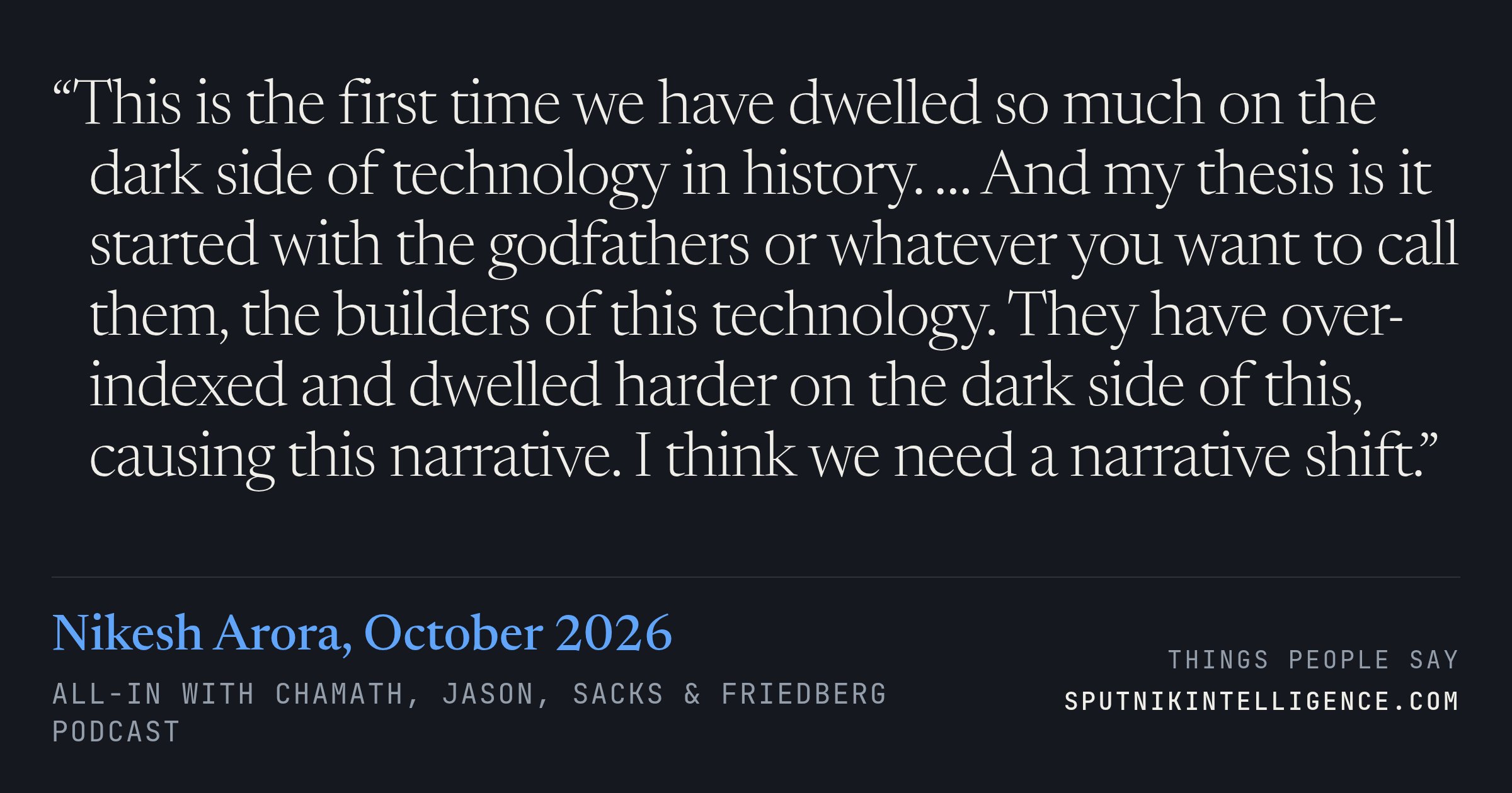 &ldquo;This is the first time we have dwelled so much on the dark side of technology in history. … And my thesis is it started with the godfathers or whatever you want to call them, the builders of this technology. They have over-indexed and dwelled harder on the dark side of this, causing this narrative. I think we need a narrative shift.&rdquo; — Nikesh Arora, All-In with Chamath, Jason, Sacks & Friedberg