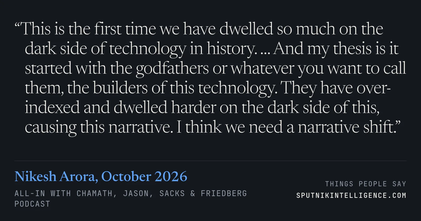 &ldquo;This is the first time we have dwelled so much on the dark side of technology in history. … And my thesis is it started with the godfathers or whatever you want to call them, the builders of this technology. They have over-indexed and dwelled harder on the dark side of this, causing this narrative. I think we need a narrative shift.&rdquo; — Nikesh Arora, All-In with Chamath, Jason, Sacks & Friedberg