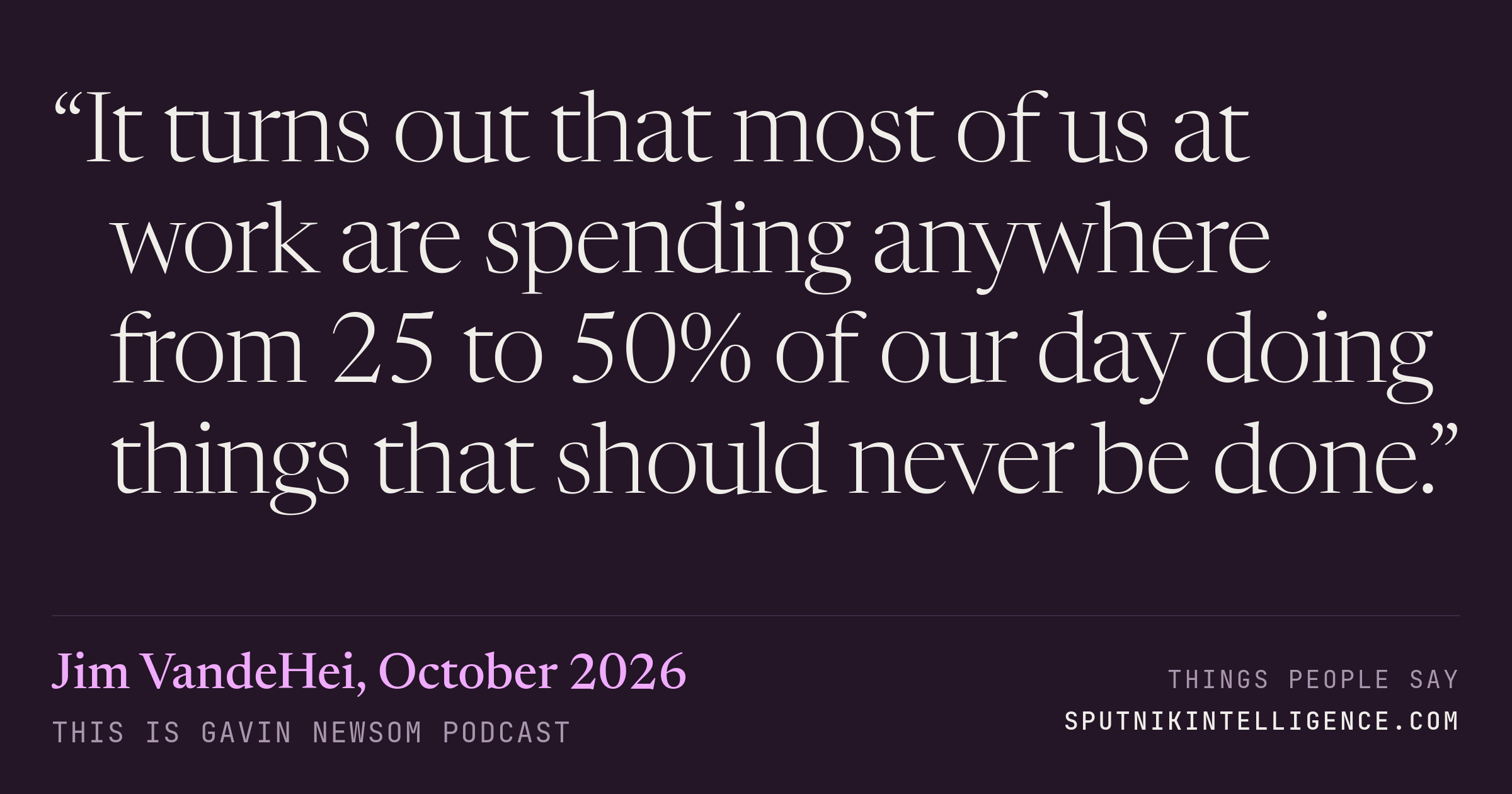 &ldquo;It turns out that most of us at work are spending anywhere from 25 to 50% of our day doing things that should never be done.&rdquo; — Jim VandeHei, This is Gavin Newsom