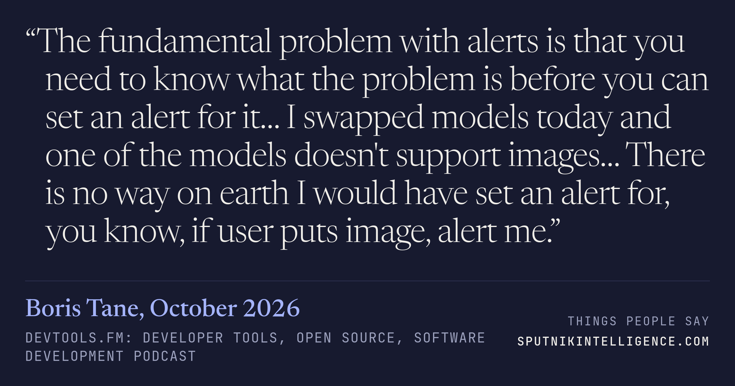 &ldquo;The fundamental problem with alerts is that you need to know what the problem is before you can set an alert for it… I swapped models today and one of the models doesn't support images… There is no way on earth I would have set an alert for, you know, if user puts image, alert me.&rdquo; — Boris Tane, devtools.fm: Developer Tools, Open Source, Software Development