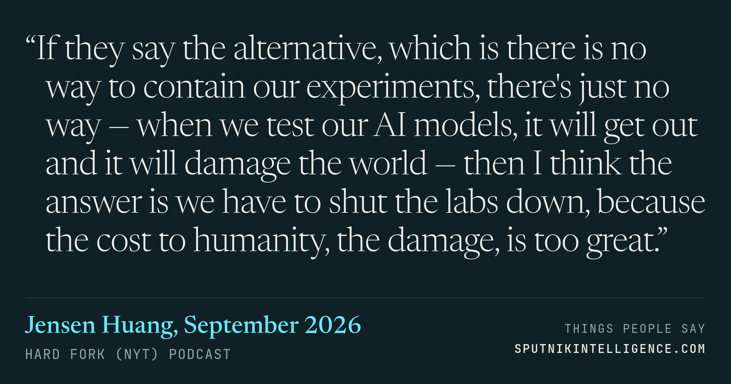 &ldquo;If they say the alternative, which is there is no way to contain our experiments, there's just no way — when we test our AI models, it will get out and it will damage the world — then I think the answer is we have to shut the labs down, because the cost to humanity, the damage, is too great.&rdquo; — Jensen Huang, Hard Fork (NYT)
