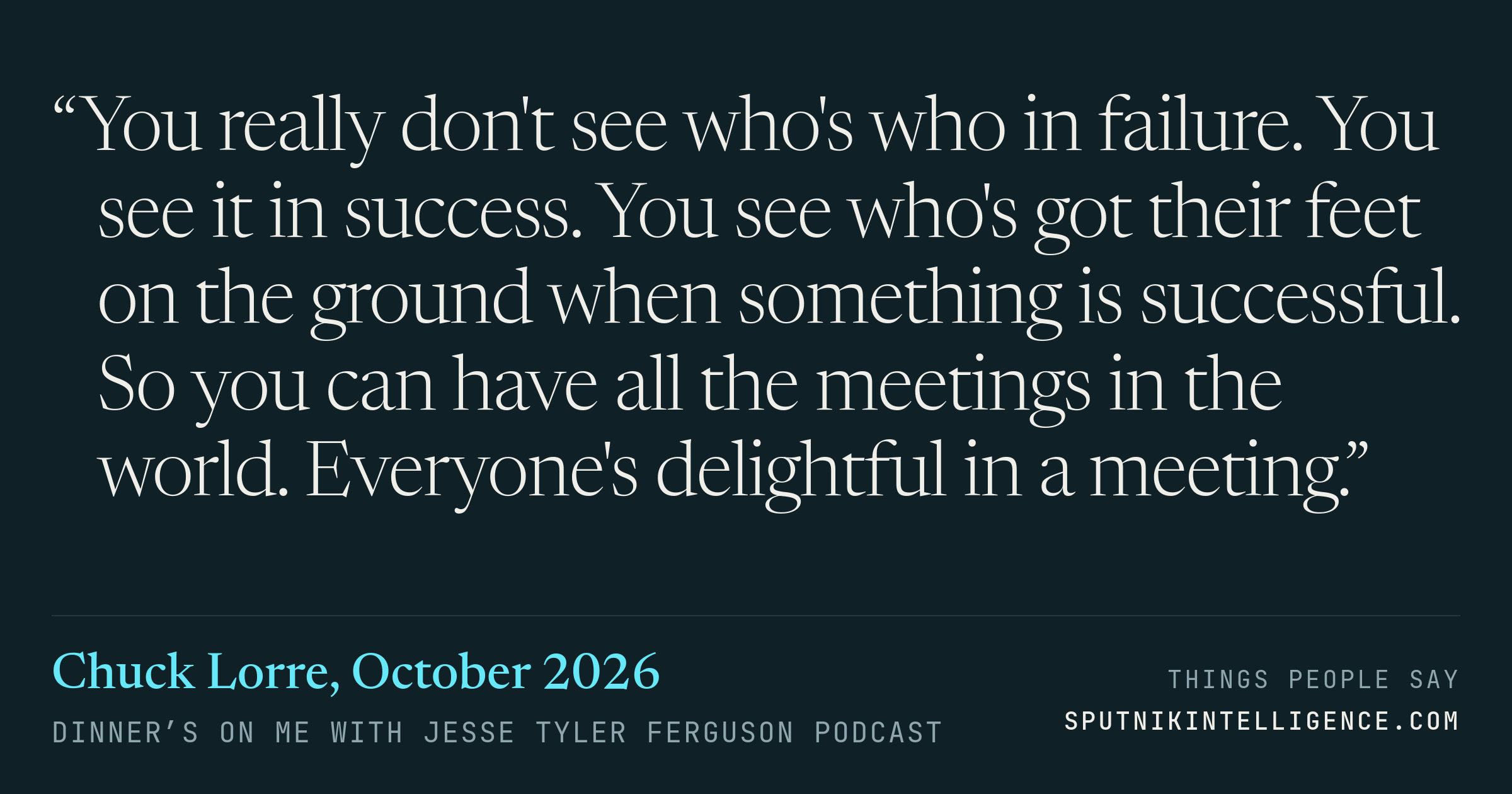 &ldquo;You really don't see who's who in failure. You see it in success. You see who's got their feet on the ground when something is successful. So you can have all the meetings in the world. Everyone's delightful in a meeting.&rdquo; — Chuck Lorre, Dinner’s on Me with Jesse Tyler Ferguson