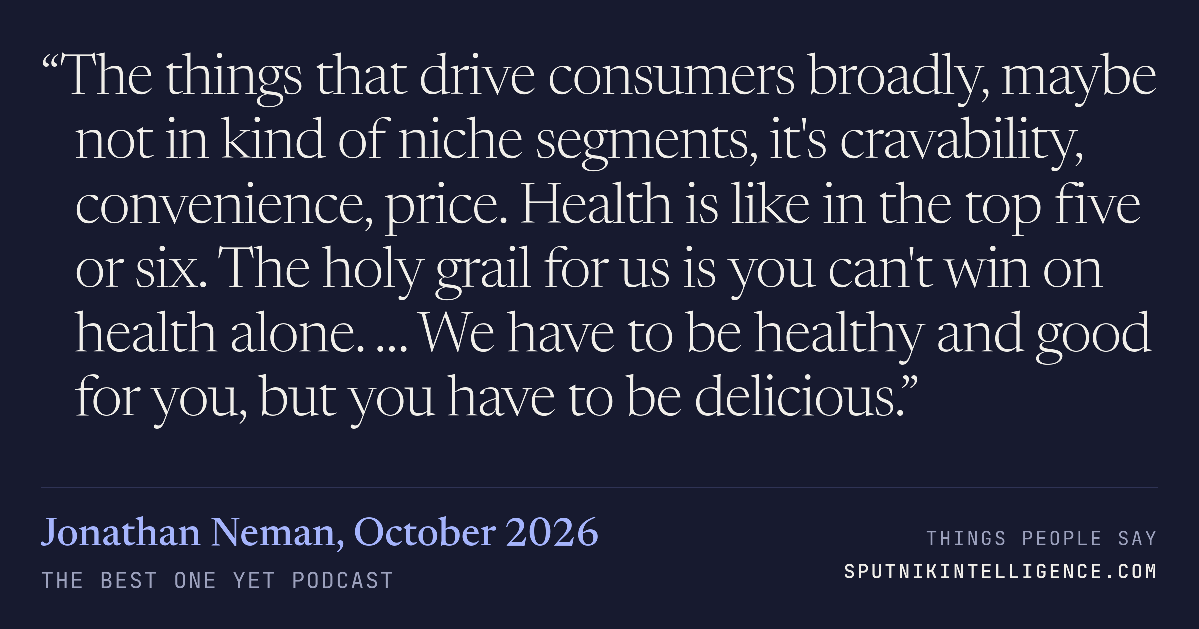 &ldquo;The things that drive consumers broadly, maybe not in kind of niche segments, it's cravability, convenience, price. Health is like in the top five or six. The holy grail for us is you can't win on health alone. … We have to be healthy and good for you, but you have to be delicious.&rdquo; — Jonathan Neman, The Best One Yet