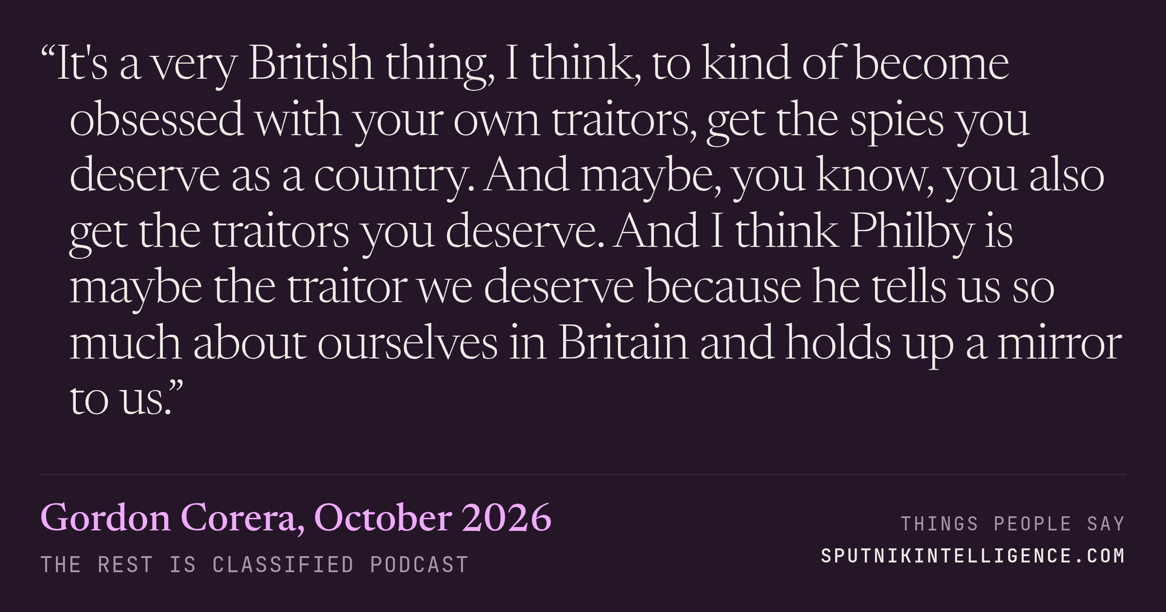 &ldquo;It's a very British thing, I think, to kind of become obsessed with your own traitors, get the spies you deserve as a country. And maybe, you know, you also get the traitors you deserve. And I think Philby is maybe the traitor we deserve because he tells us so much about ourselves in Britain and holds up a mirror to us.&rdquo; — Gordon Corera, The Rest Is Classified