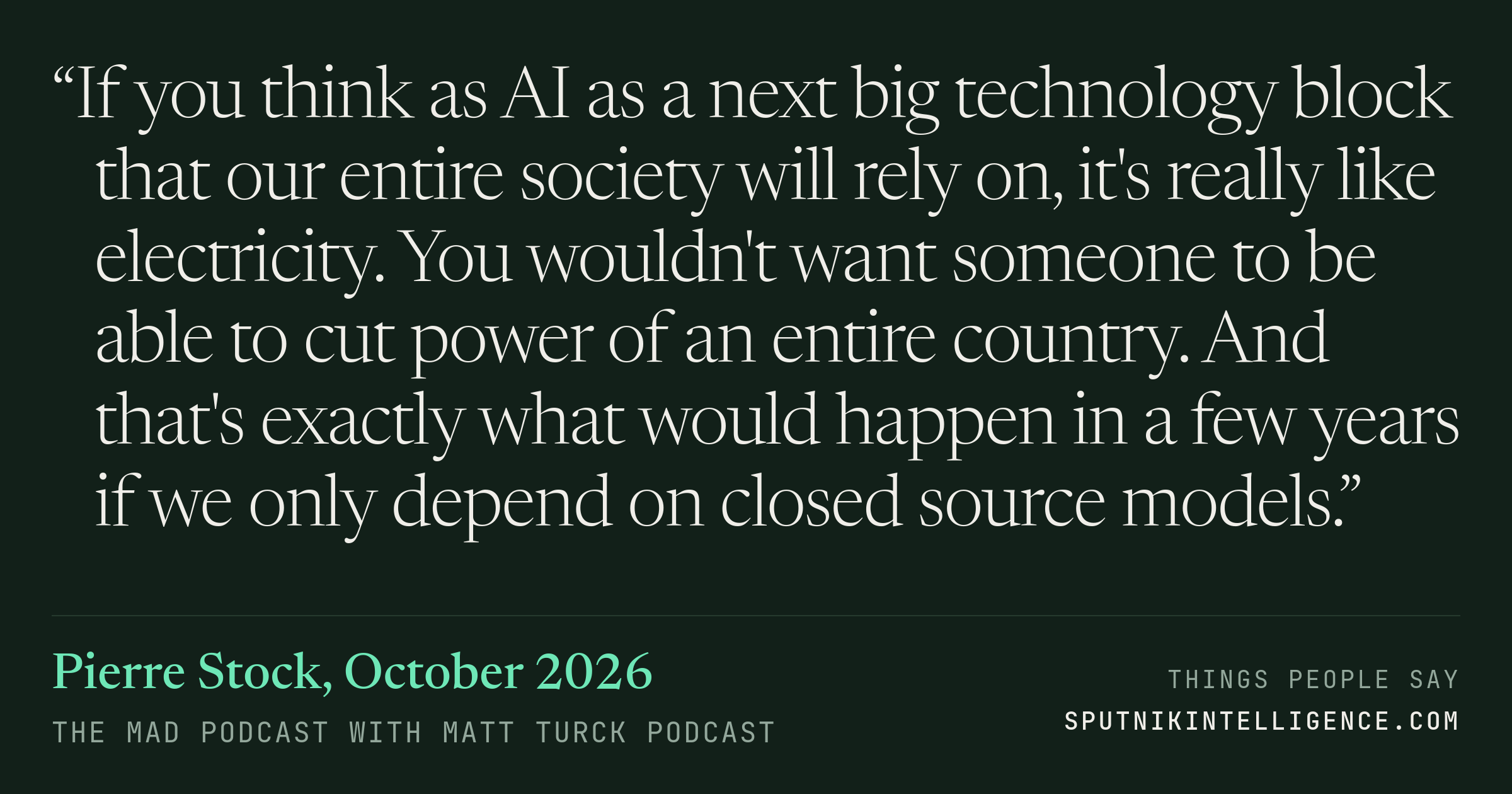 &ldquo;If you think as AI as a next big technology block that our entire society will rely on, it's really like electricity. You wouldn't want someone to be able to cut power of an entire country. And that's exactly what would happen in a few years if we only depend on closed source models.&rdquo; — Pierre Stock, The MAD Podcast with Matt Turck