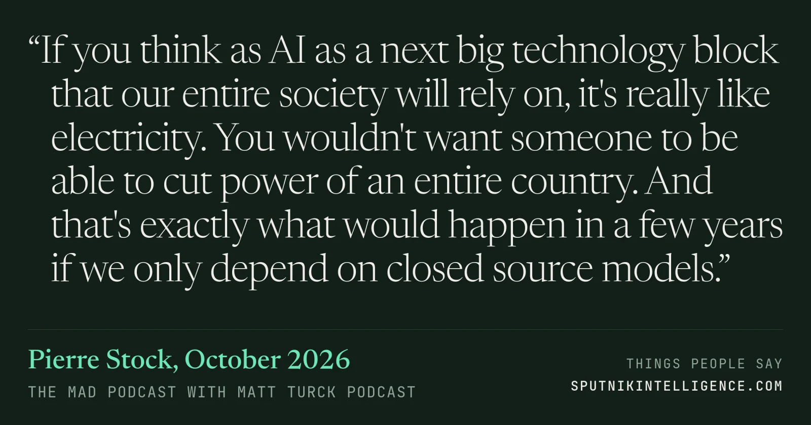 &ldquo;If you think as AI as a next big technology block that our entire society will rely on, it's really like electricity. You wouldn't want someone to be able to cut power of an entire country. And that's exactly what would happen in a few years if we only depend on closed source models.&rdquo; — Pierre Stock, The MAD Podcast with Matt Turck