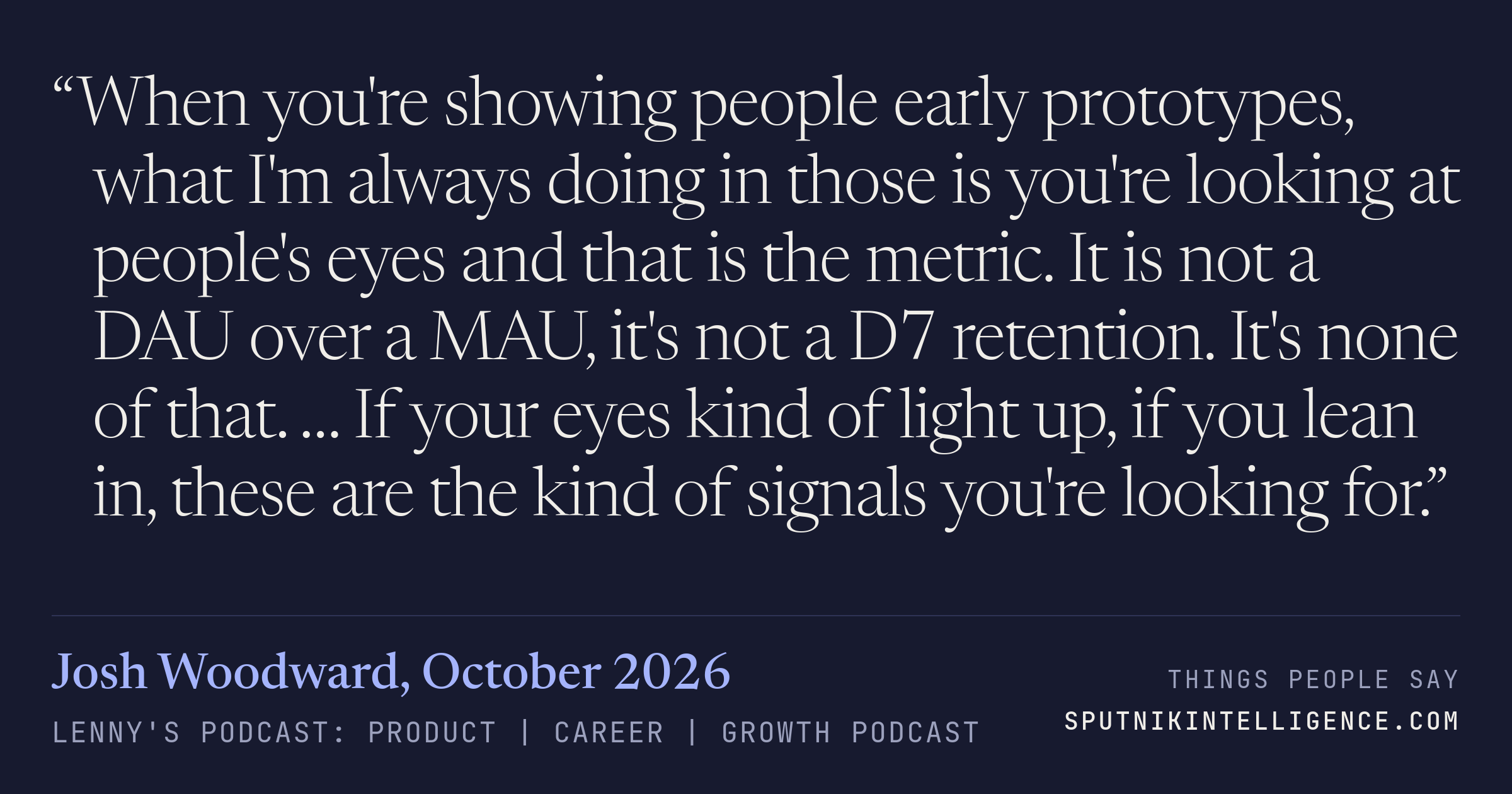 &ldquo;When you're showing people early prototypes, what I'm always doing in those is you're looking at people's eyes and that is the metric. It is not a DAU over a MAU, it's not a D7 retention. It's none of that. … If your eyes kind of light up, if you lean in, these are the kind of signals you're looking for.&rdquo; — Josh Woodward, Lenny's Podcast: Product | Career | Growth