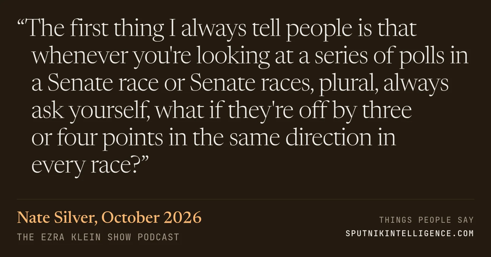 &ldquo;The first thing I always tell people is that whenever you're looking at a series of polls in a Senate race or Senate races, plural, always ask yourself, what if they're off by three or four points in the same direction in every race?&rdquo; — Nate Silver, The Ezra Klein Show