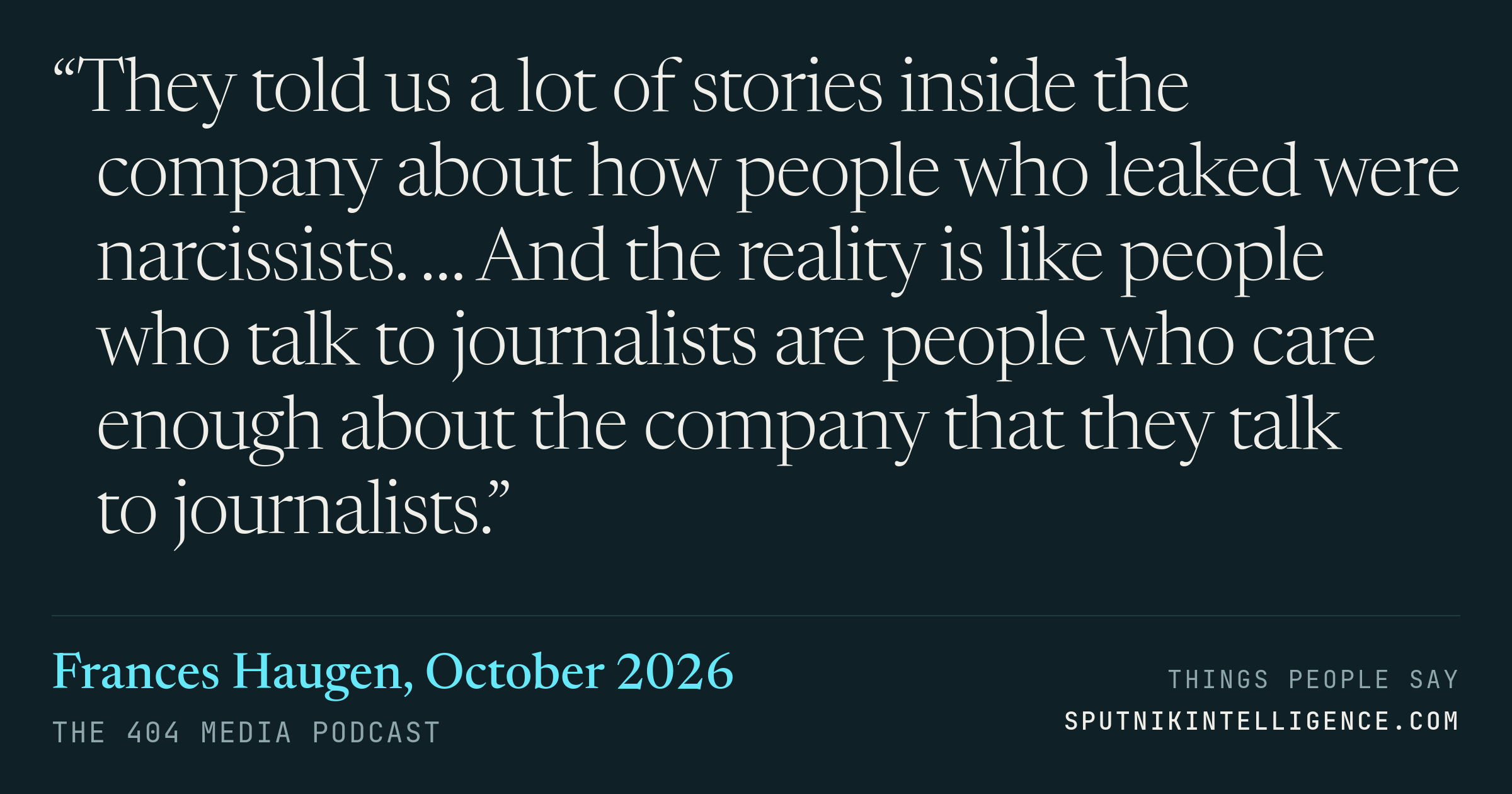 &ldquo;They told us a lot of stories inside the company about how people who leaked were narcissists. … And the reality is like people who talk to journalists are people who care enough about the company that they talk to journalists.&rdquo; — Frances Haugen, The 404 Media Podcast