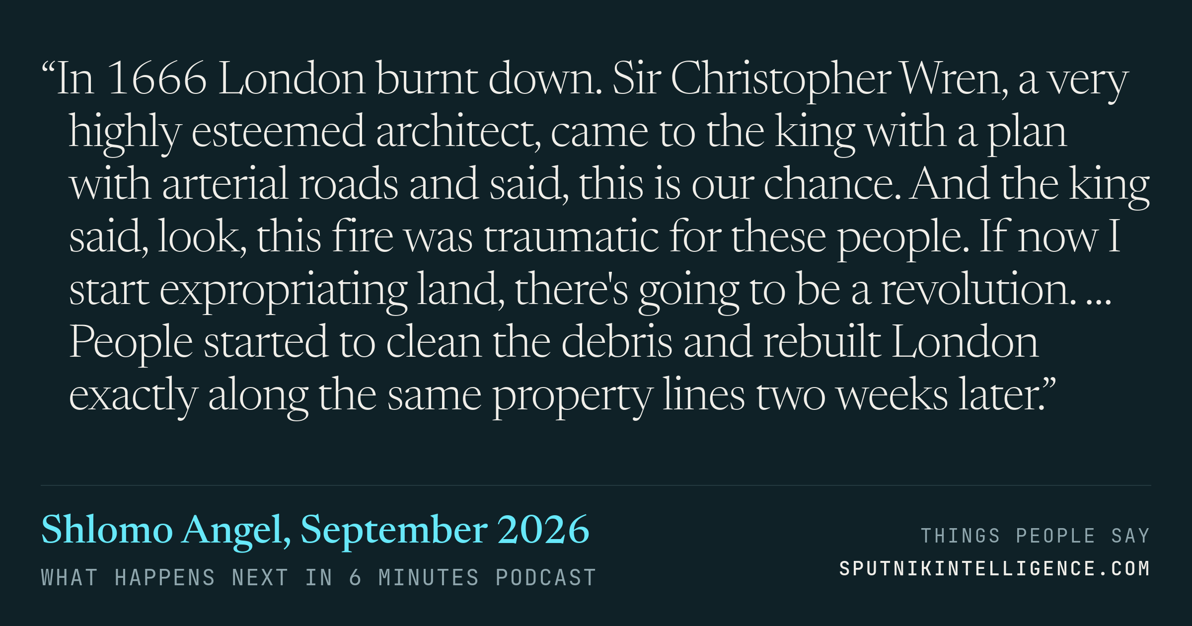 &ldquo;In 1666 London burnt down. Sir Christopher Wren, a very highly esteemed architect, came to the king with a plan with arterial roads and said, this is our chance. And the king said, look, this fire was traumatic for these people. If now I start expropriating land, there's going to be a revolution. … People started to clean the debris and rebuilt London exactly along the same property lines two weeks later.&rdquo; — Shlomo Angel, What Happens Next in 6 Minutes