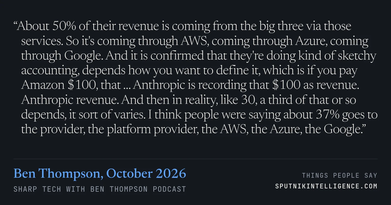 &ldquo;About 50% of their revenue is coming from the big three via those services. So it's coming through AWS, coming through Azure, coming through Google. And it is confirmed that they're doing kind of sketchy accounting, depends how you want to define it, which is if you pay Amazon $100, that … Anthropic is recording that $100 as revenue. Anthropic revenue. And then in reality, like 30, a third of that or so depends, it sort of varies. I think people were saying about 37% goes to the provider, the platform provider, the AWS, the Azure, the Google.&rdquo; — Ben Thompson, Sharp Tech with Ben Thompson