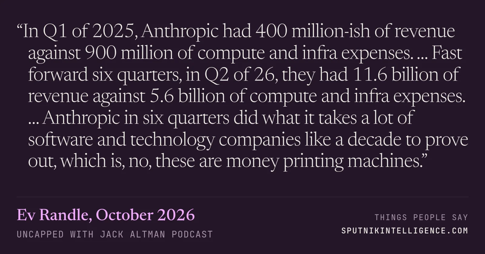 &ldquo;In Q1 of 2025, Anthropic had 400 million-ish of revenue against 900 million of compute and infra expenses. … Fast forward six quarters, in Q2 of 26, they had 11.6 billion of revenue against 5.6 billion of compute and infra expenses. … Anthropic in six quarters did what it takes a lot of software and technology companies like a decade to prove out, which is, no, these are money printing machines.&rdquo; — Ev Randle, Uncapped with Jack Altman