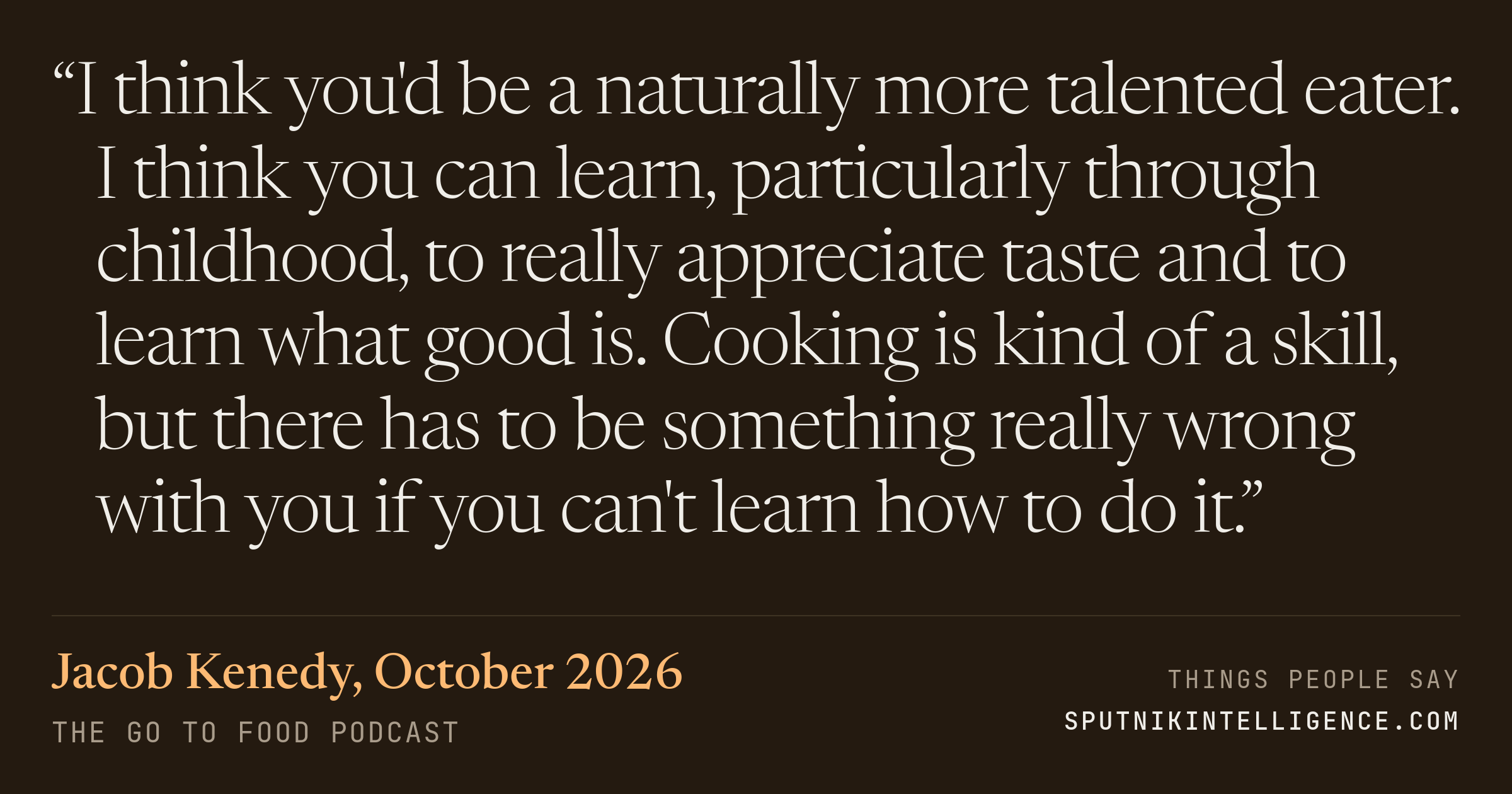 &ldquo;I think you'd be a naturally more talented eater. I think you can learn, particularly through childhood, to really appreciate taste and to learn what good is. Cooking is kind of a skill, but there has to be something really wrong with you if you can't learn how to do it.&rdquo; — Jacob Kenedy, The Go To Food Podcast
