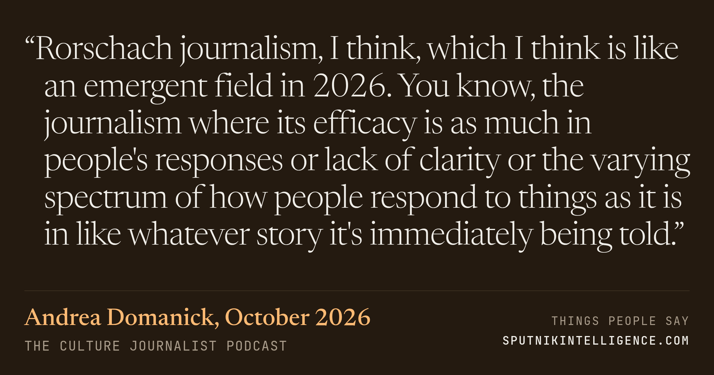 &ldquo;Rorschach journalism, I think, which I think is like an emergent field in 2026. You know, the journalism where its efficacy is as much in people's responses or lack of clarity or the varying spectrum of how people respond to things as it is in like whatever story it's immediately being told.&rdquo; — Andrea Domanick, the culture journalist