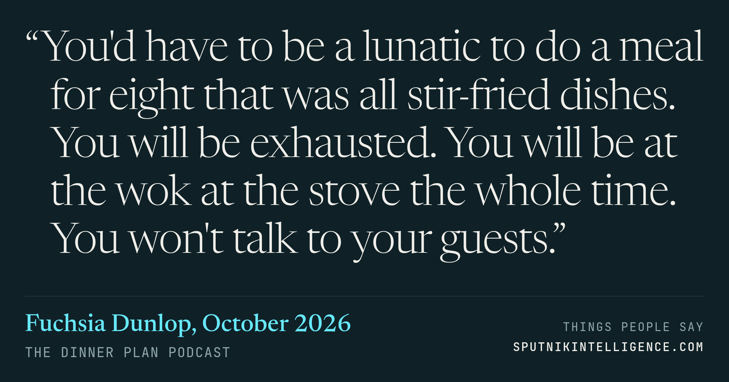 &ldquo;You'd have to be a lunatic to do a meal for eight that was all stir-fried dishes. You will be exhausted. You will be at the wok at the stove the whole time. You won't talk to your guests.&rdquo; — Fuchsia Dunlop, The Dinner Plan
