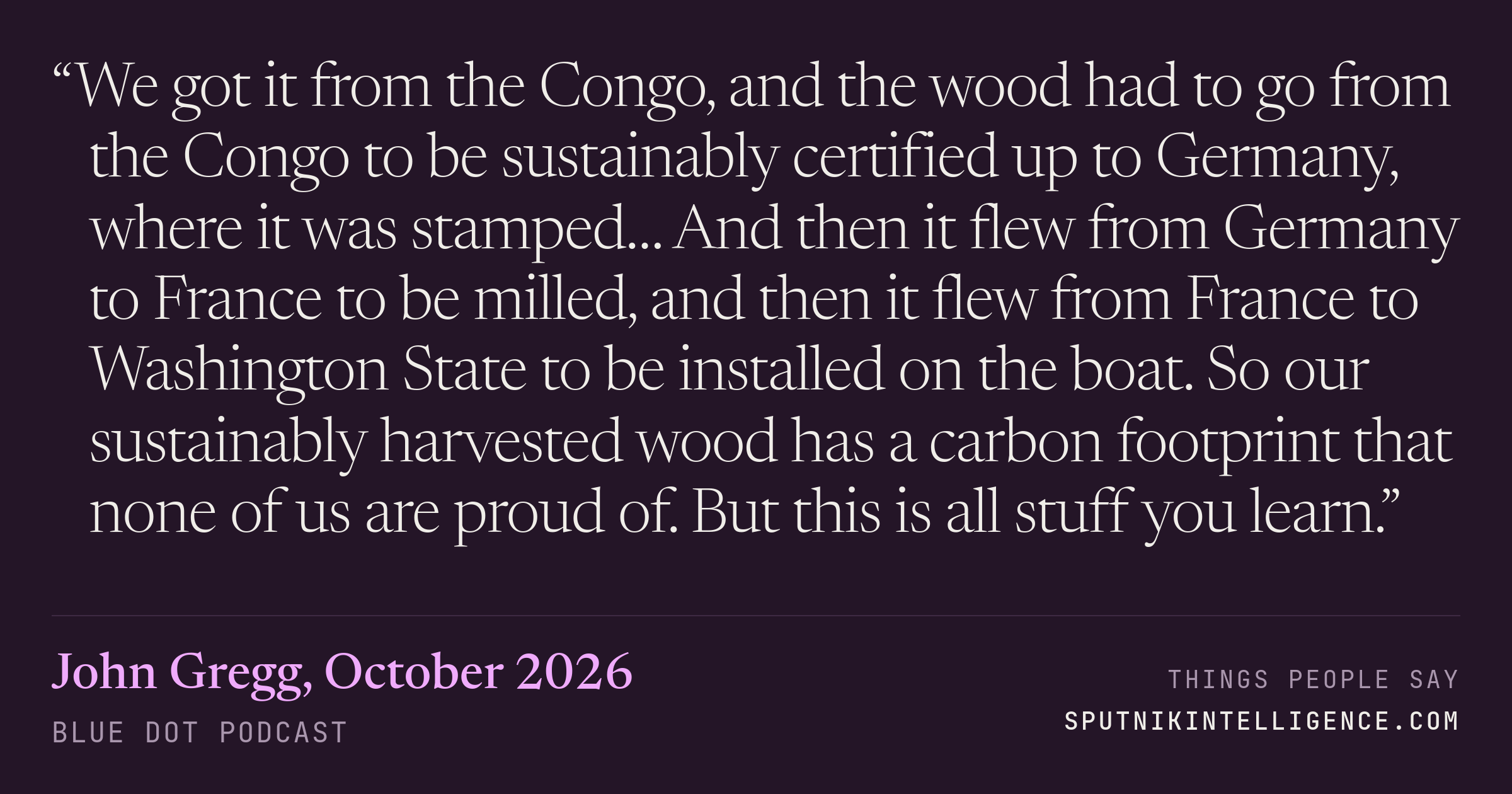 &ldquo;We got it from the Congo, and the wood had to go from the Congo to be sustainably certified up to Germany, where it was stamped… And then it flew from Germany to France to be milled, and then it flew from France to Washington State to be installed on the boat. So our sustainably harvested wood has a carbon footprint that none of us are proud of. But this is all stuff you learn.&rdquo; — John Gregg, Blue Dot