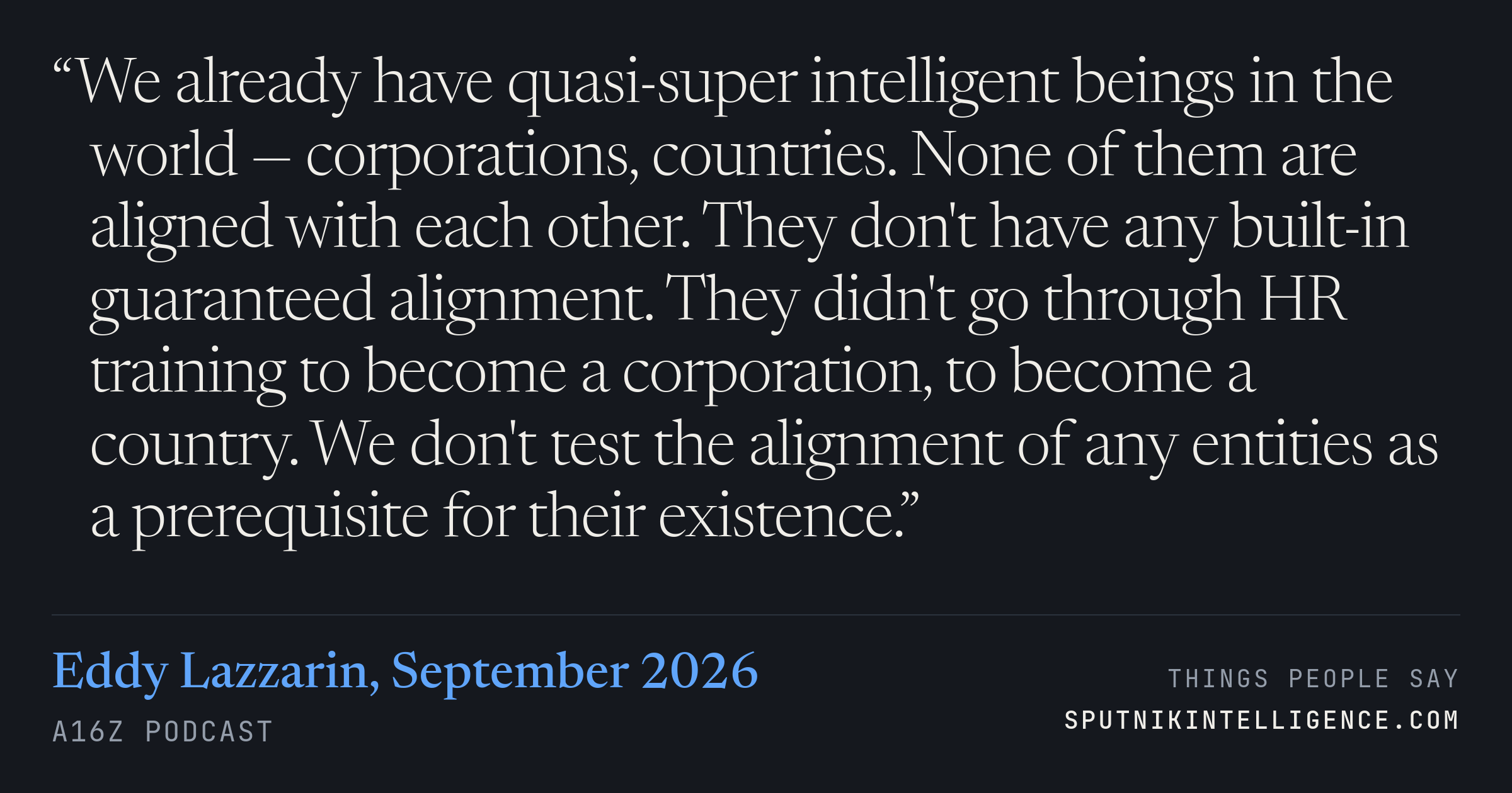 &ldquo;We already have quasi-super intelligent beings in the world — corporations, countries. None of them are aligned with each other. They don't have any built-in guaranteed alignment. They didn't go through HR training to become a corporation, to become a country. We don't test the alignment of any entities as a prerequisite for their existence.&rdquo; — Eddy Lazzarin, a16z Podcast