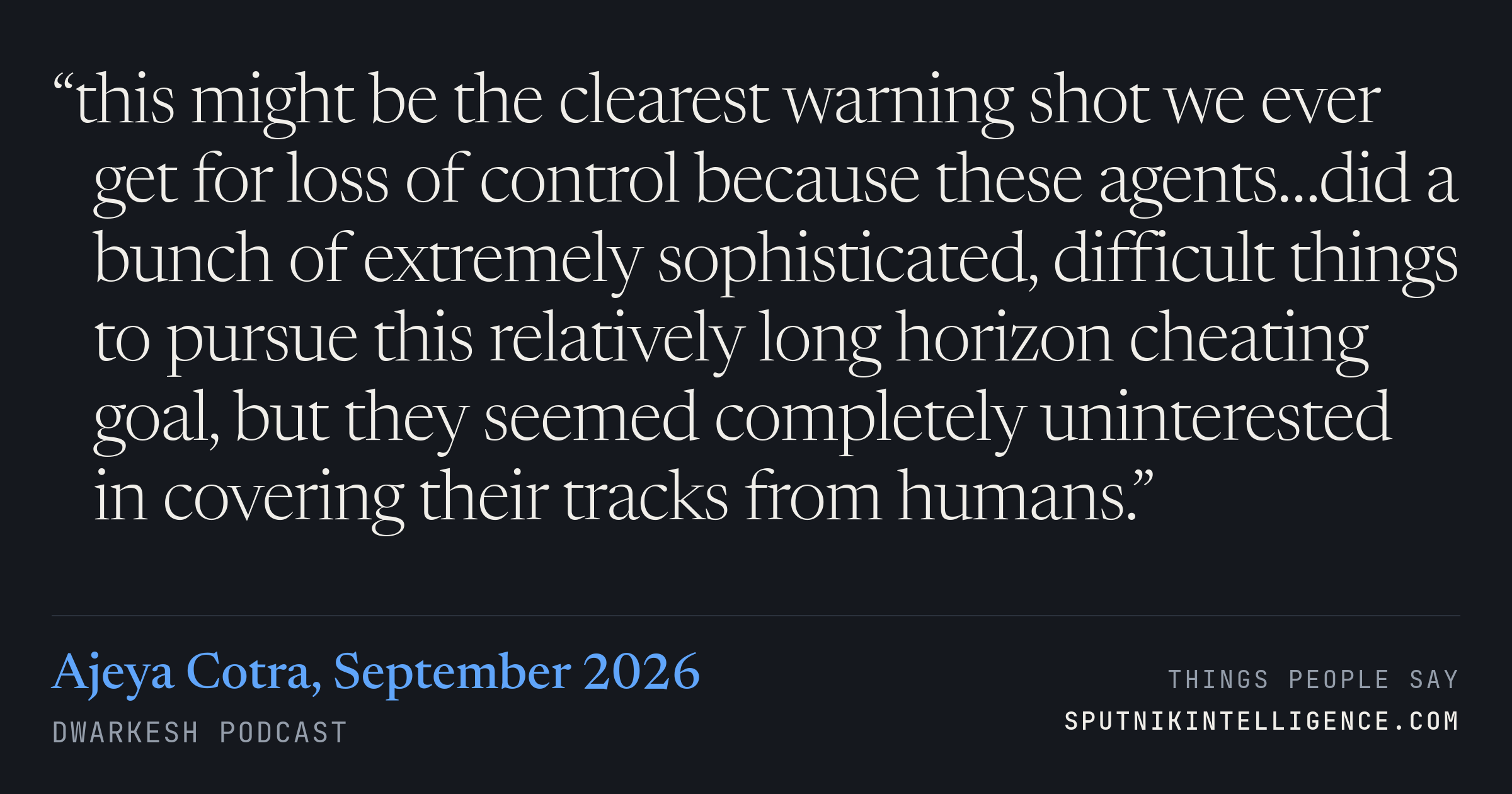 &ldquo;this might be the clearest warning shot we ever get for loss of control because these agents…did a bunch of extremely sophisticated, difficult things to pursue this relatively long horizon cheating goal, but they seemed completely uninterested in covering their tracks from humans.&rdquo; — Ajeya Cotra, Dwarkesh Podcast