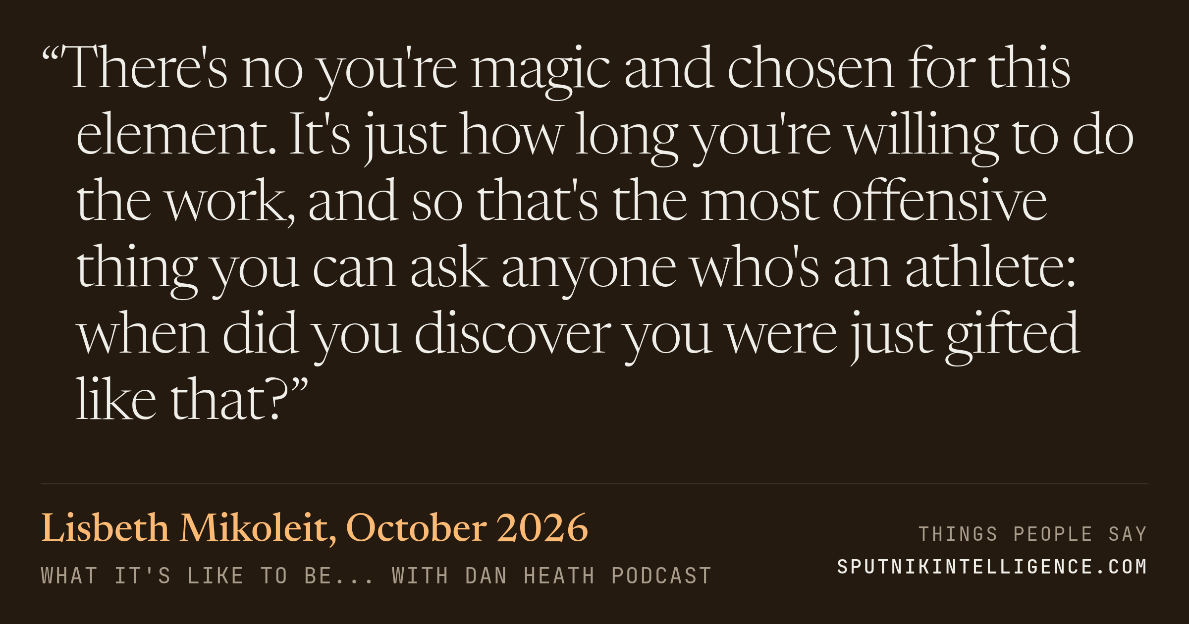 &ldquo;There's no you're magic and chosen for this element. It's just how long you're willing to do the work, and so that's the most offensive thing you can ask anyone who's an athlete: when did you discover you were just gifted like that?&rdquo; — Lisbeth Mikoleit, What It's Like To Be... with Dan Heath