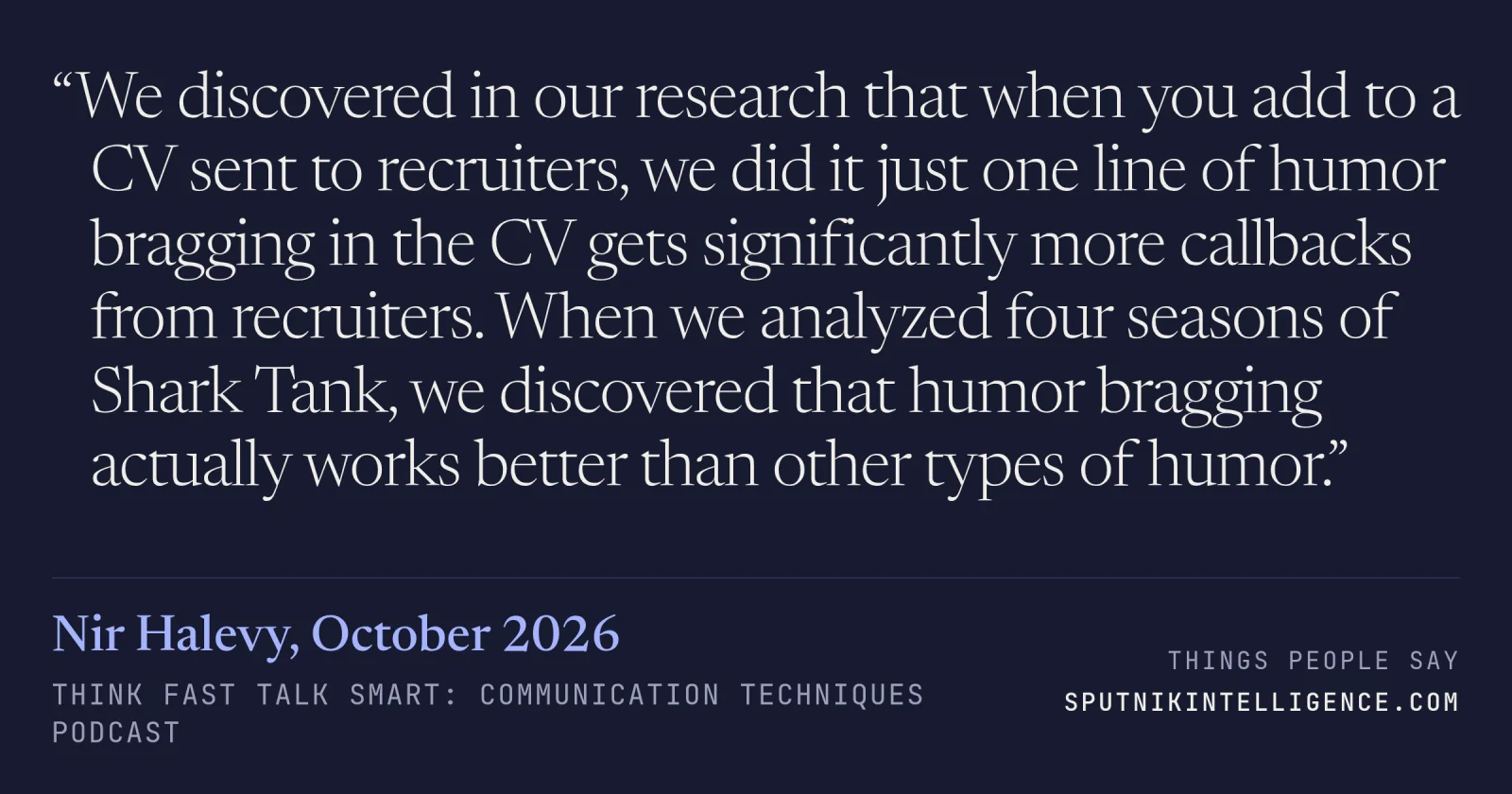 &ldquo;We discovered in our research that when you add to a CV sent to recruiters, we did it just one line of humor bragging in the CV gets significantly more callbacks from recruiters. When we analyzed four seasons of Shark Tank, we discovered that humor bragging actually works better than other types of humor.&rdquo; — Nir Halevy, Think Fast Talk Smart: Communication Techniques