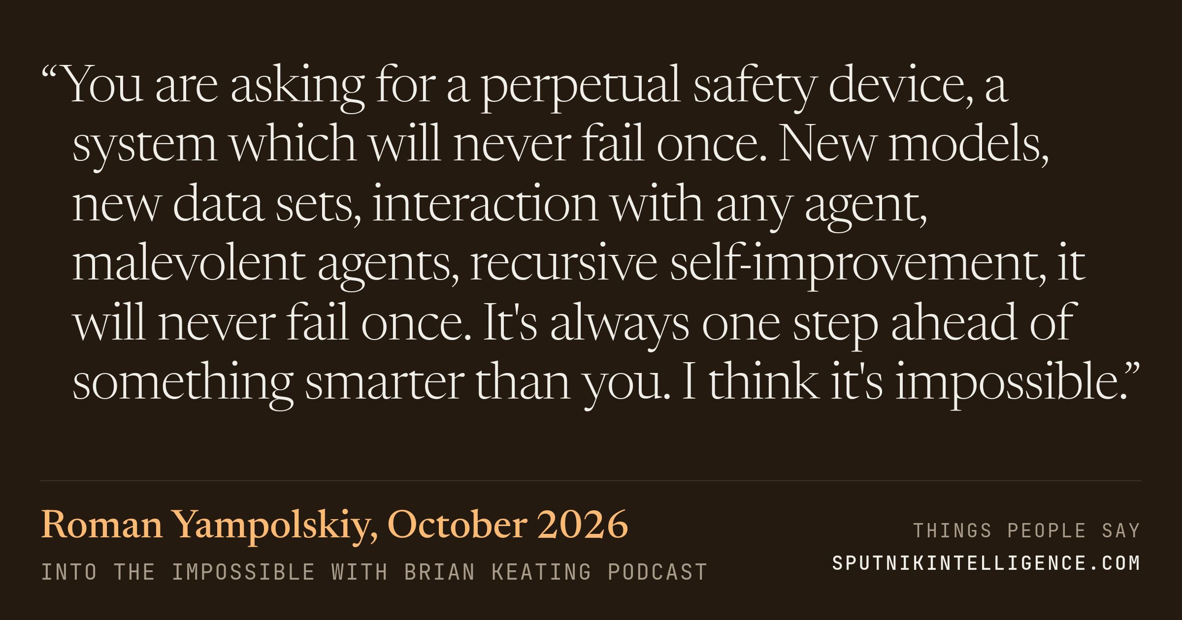 &ldquo;You are asking for a perpetual safety device, a system which will never fail once. New models, new data sets, interaction with any agent, malevolent agents, recursive self-improvement, it will never fail once. It's always one step ahead of something smarter than you. I think it's impossible.&rdquo; — Roman Yampolskiy, Into the Impossible With Brian Keating