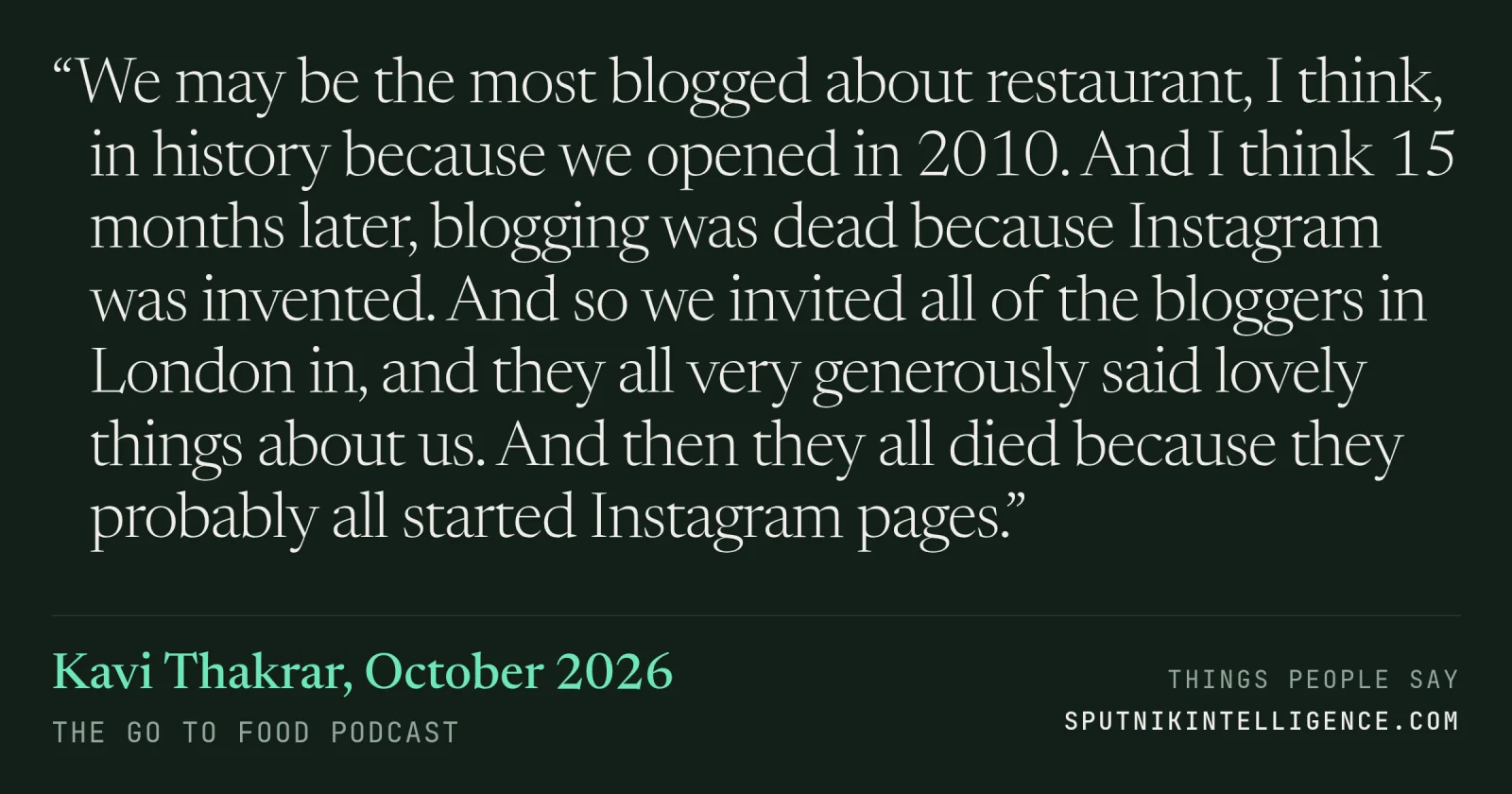 &ldquo;We may be the most blogged about restaurant, I think, in history because we opened in 2010. And I think 15 months later, blogging was dead because Instagram was invented. And so we invited all of the bloggers in London in, and they all very generously said lovely things about us. And then they all died because they probably all started Instagram pages.&rdquo; — Kavi Thakrar, The Go To Food Podcast
