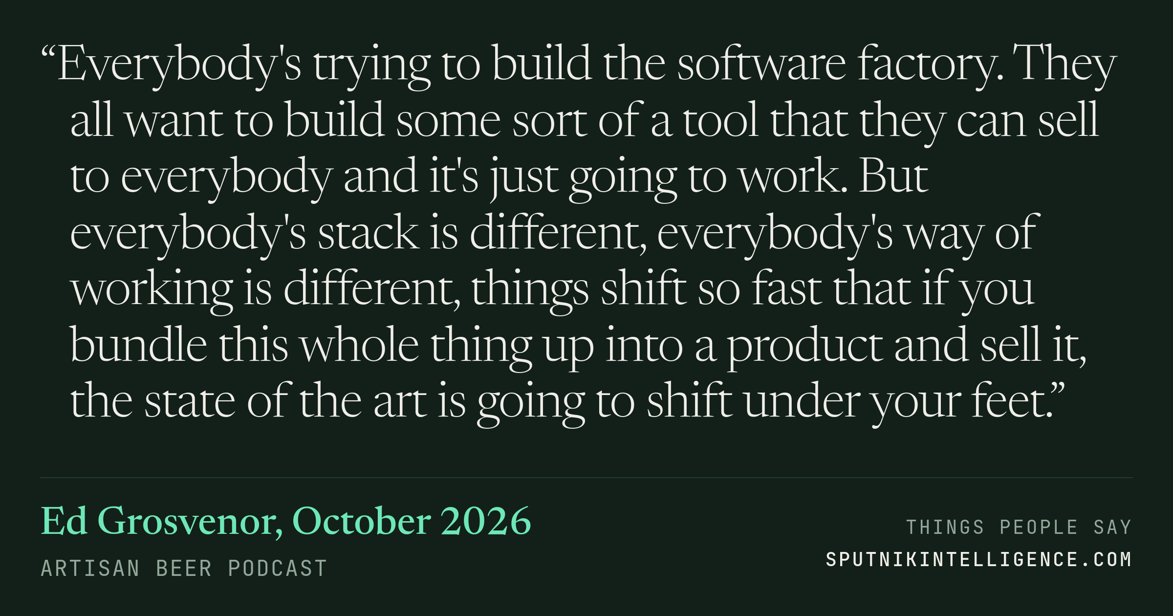 &ldquo;Everybody's trying to build the software factory. They all want to build some sort of a tool that they can sell to everybody and it's just going to work. But everybody's stack is different, everybody's way of working is different, things shift so fast that if you bundle this whole thing up into a product and sell it, the state of the art is going to shift under your feet.&rdquo; — Ed Grosvenor, Artisan Beer