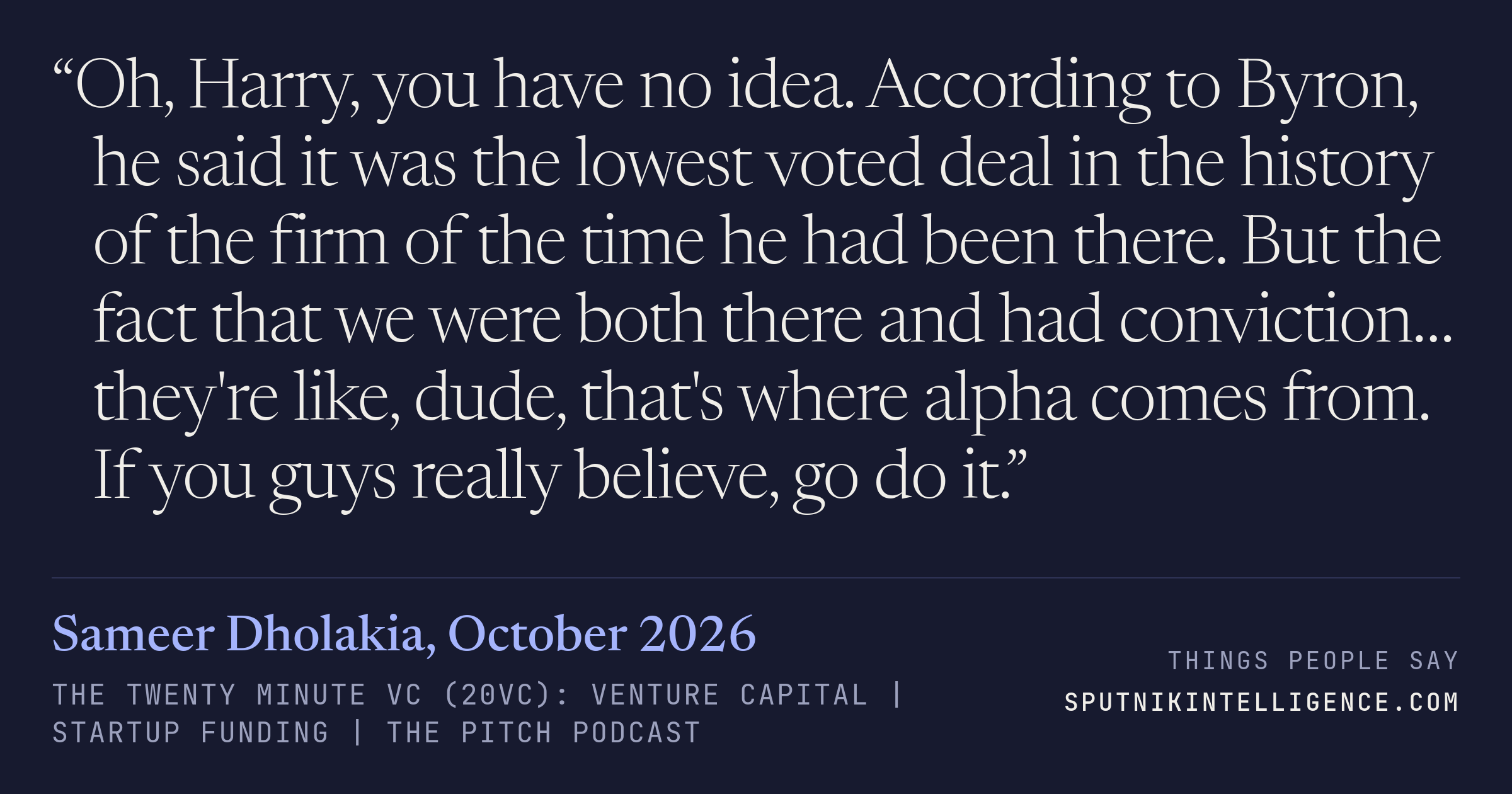 &ldquo;Oh, Harry, you have no idea. According to Byron, he said it was the lowest voted deal in the history of the firm of the time he had been there. But the fact that we were both there and had conviction… they're like, dude, that's where alpha comes from. If you guys really believe, go do it.&rdquo; — Sameer Dholakia, The Twenty Minute VC (20VC): Venture Capital | Startup Funding | The Pitch