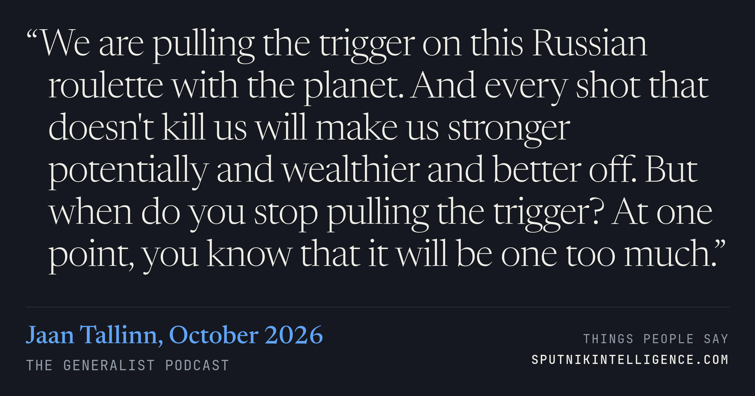 &ldquo;We are pulling the trigger on this Russian roulette with the planet. And every shot that doesn't kill us will make us stronger potentially and wealthier and better off. But when do you stop pulling the trigger? At one point, you know that it will be one too much.&rdquo; — Jaan Tallinn, The Generalist