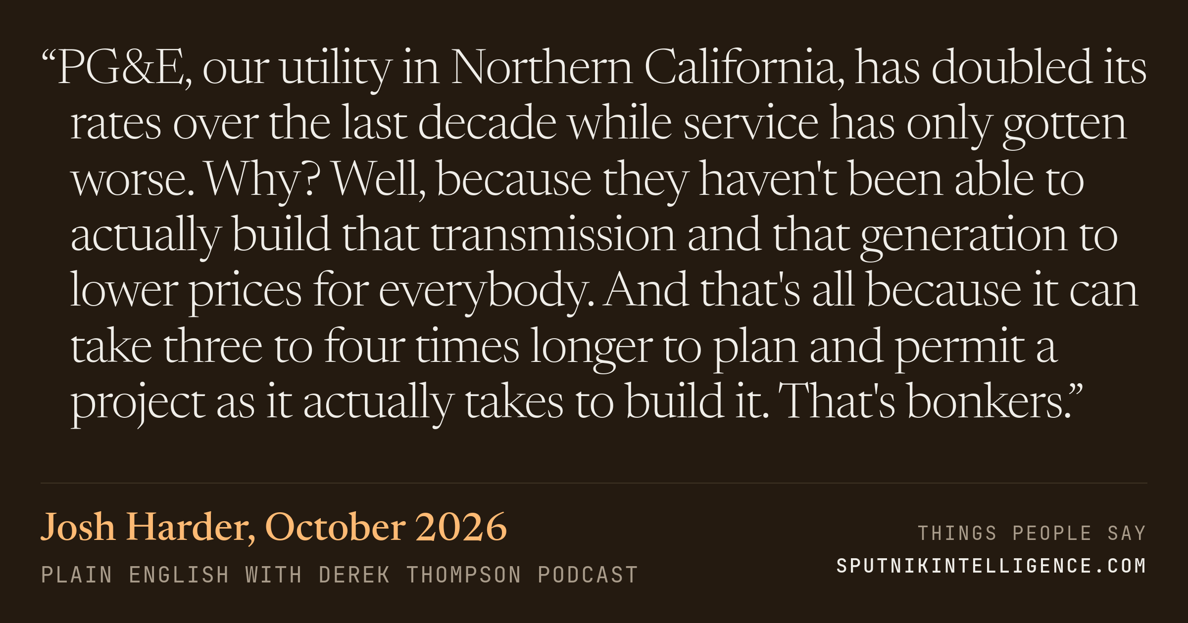 &ldquo;PG&E, our utility in Northern California, has doubled its rates over the last decade while service has only gotten worse. Why? Well, because they haven't been able to actually build that transmission and that generation to lower prices for everybody. And that's all because it can take three to four times longer to plan and permit a project as it actually takes to build it. That's bonkers.&rdquo; — Josh Harder, Plain English with Derek Thompson