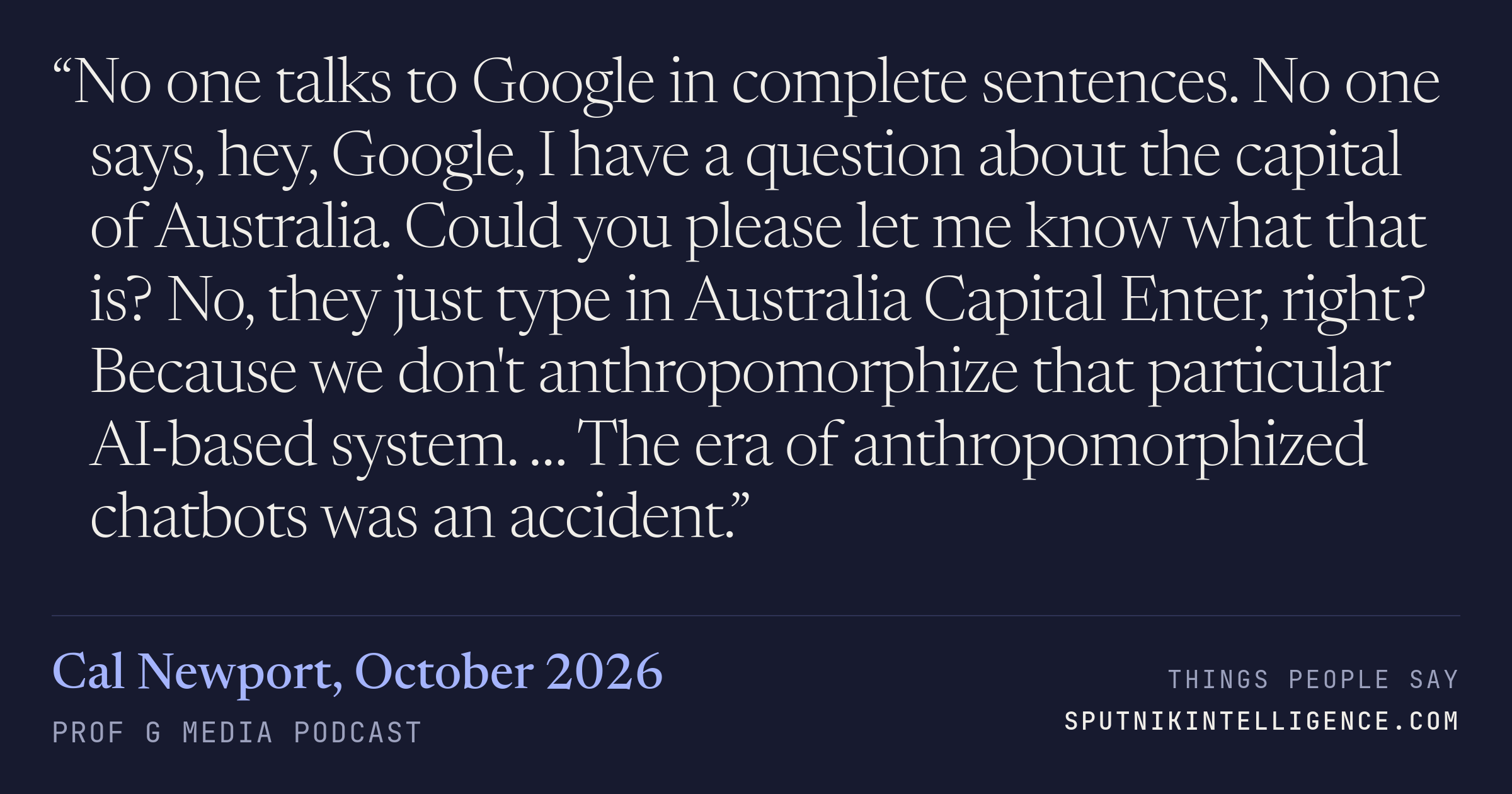 &ldquo;No one talks to Google in complete sentences. No one says, hey, Google, I have a question about the capital of Australia. Could you please let me know what that is? No, they just type in Australia Capital Enter, right? Because we don't anthropomorphize that particular AI-based system. … The era of anthropomorphized chatbots was an accident.&rdquo; — Cal Newport, Prof G Media