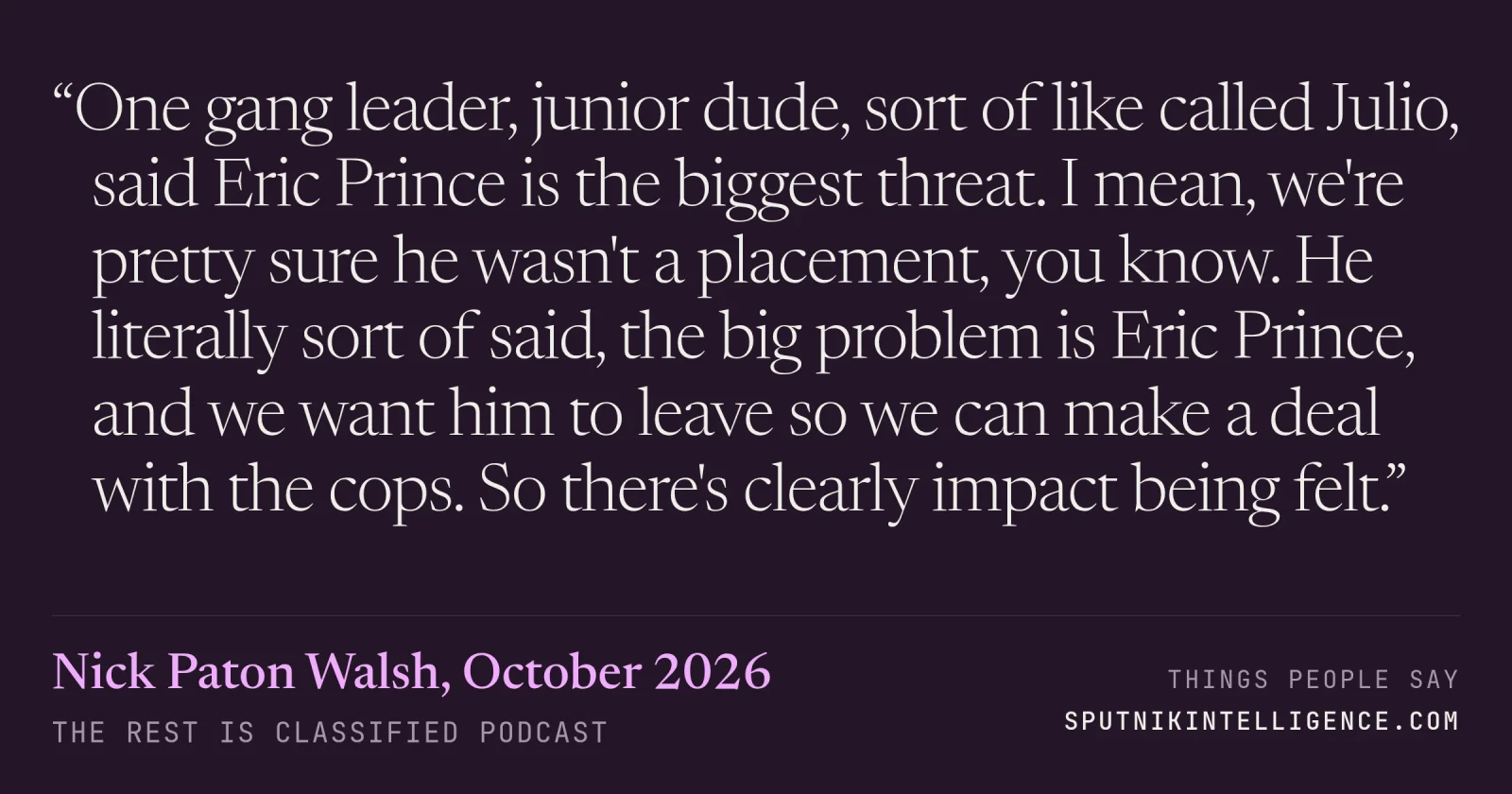 &ldquo;One gang leader, junior dude, sort of like called Julio, said Eric Prince is the biggest threat. I mean, we're pretty sure he wasn't a placement, you know. He literally sort of said, the big problem is Eric Prince, and we want him to leave so we can make a deal with the cops. So there's clearly impact being felt.&rdquo; — Nick Paton Walsh, The Rest Is Classified