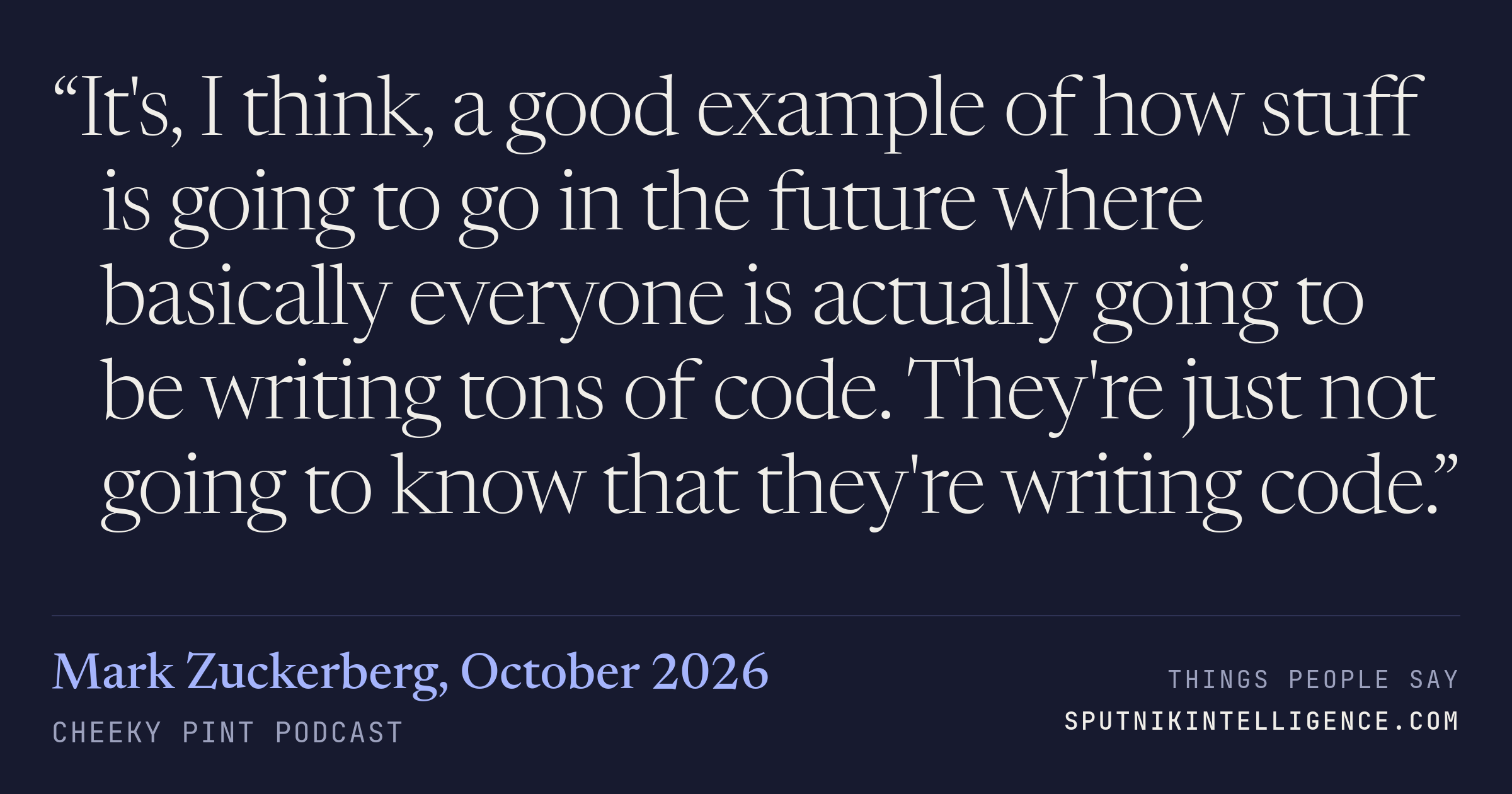 &ldquo;It's, I think, a good example of how stuff is going to go in the future where basically everyone is actually going to be writing tons of code. They're just not going to know that they're writing code.&rdquo; — Mark Zuckerberg, Cheeky Pint