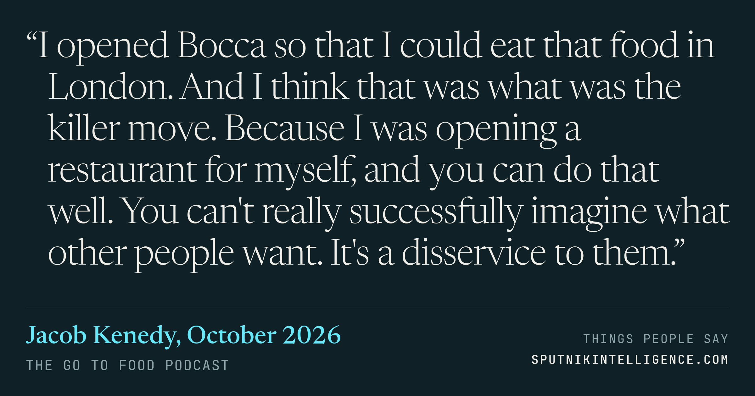 &ldquo;I opened Bocca so that I could eat that food in London. And I think that was what was the killer move. Because I was opening a restaurant for myself, and you can do that well. You can't really successfully imagine what other people want. It's a disservice to them.&rdquo; — Jacob Kenedy, The Go To Food Podcast