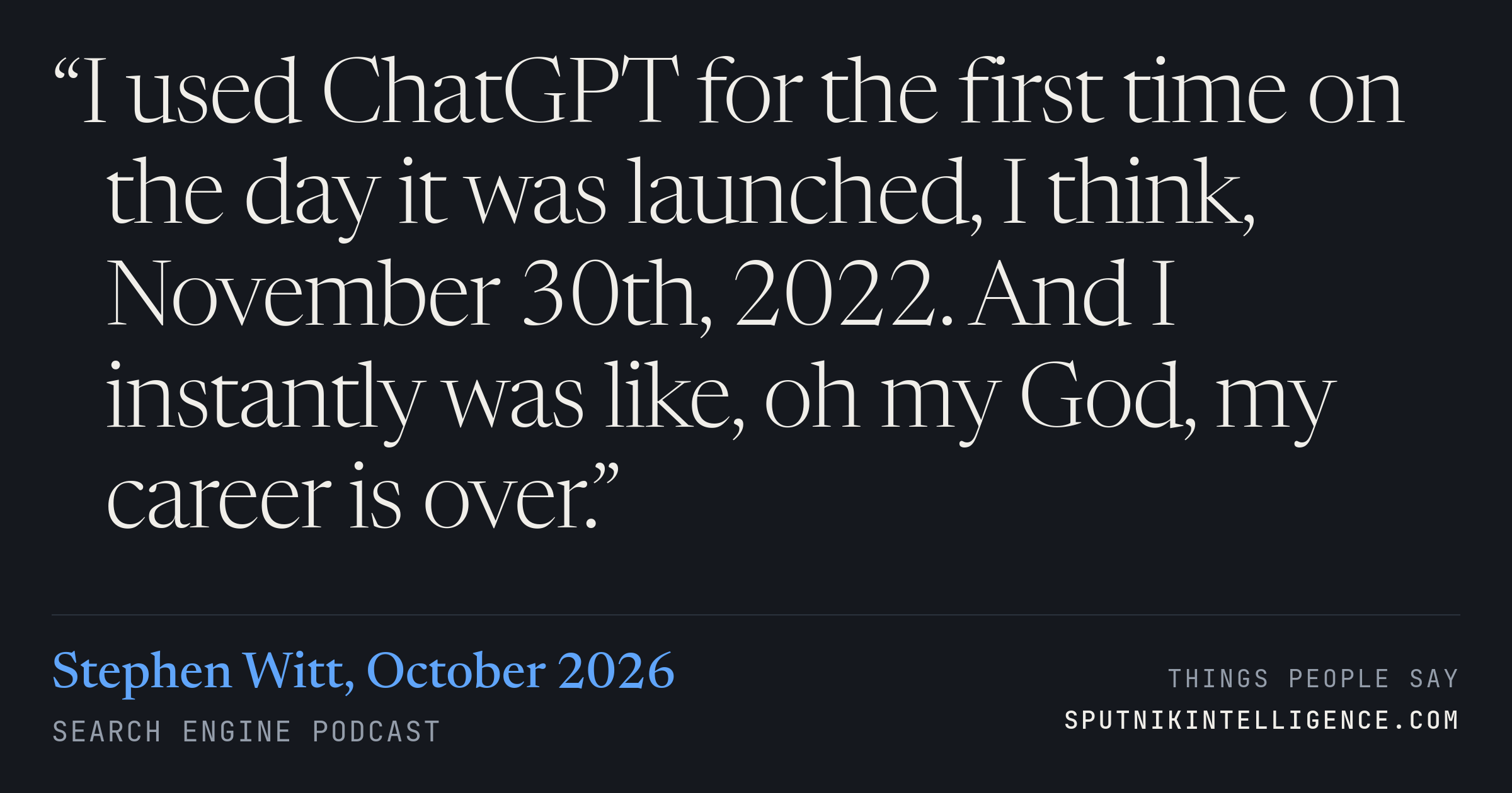 &ldquo;I used ChatGPT for the first time on the day it was launched, I think, November 30th, 2022. And I instantly was like, oh my God, my career is over.&rdquo; — Stephen Witt, Search Engine