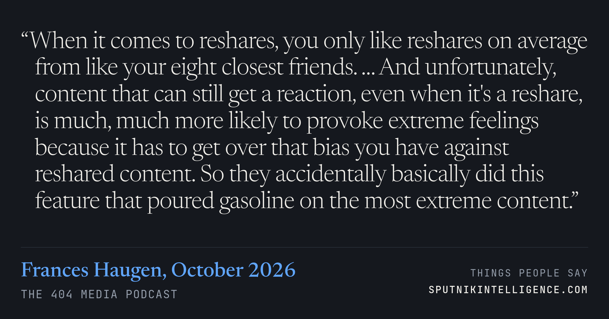 &ldquo;When it comes to reshares, you only like reshares on average from like your eight closest friends. … And unfortunately, content that can still get a reaction, even when it's a reshare, is much, much more likely to provoke extreme feelings because it has to get over that bias you have against reshared content. So they accidentally basically did this feature that poured gasoline on the most extreme content.&rdquo; — Frances Haugen, The 404 Media Podcast