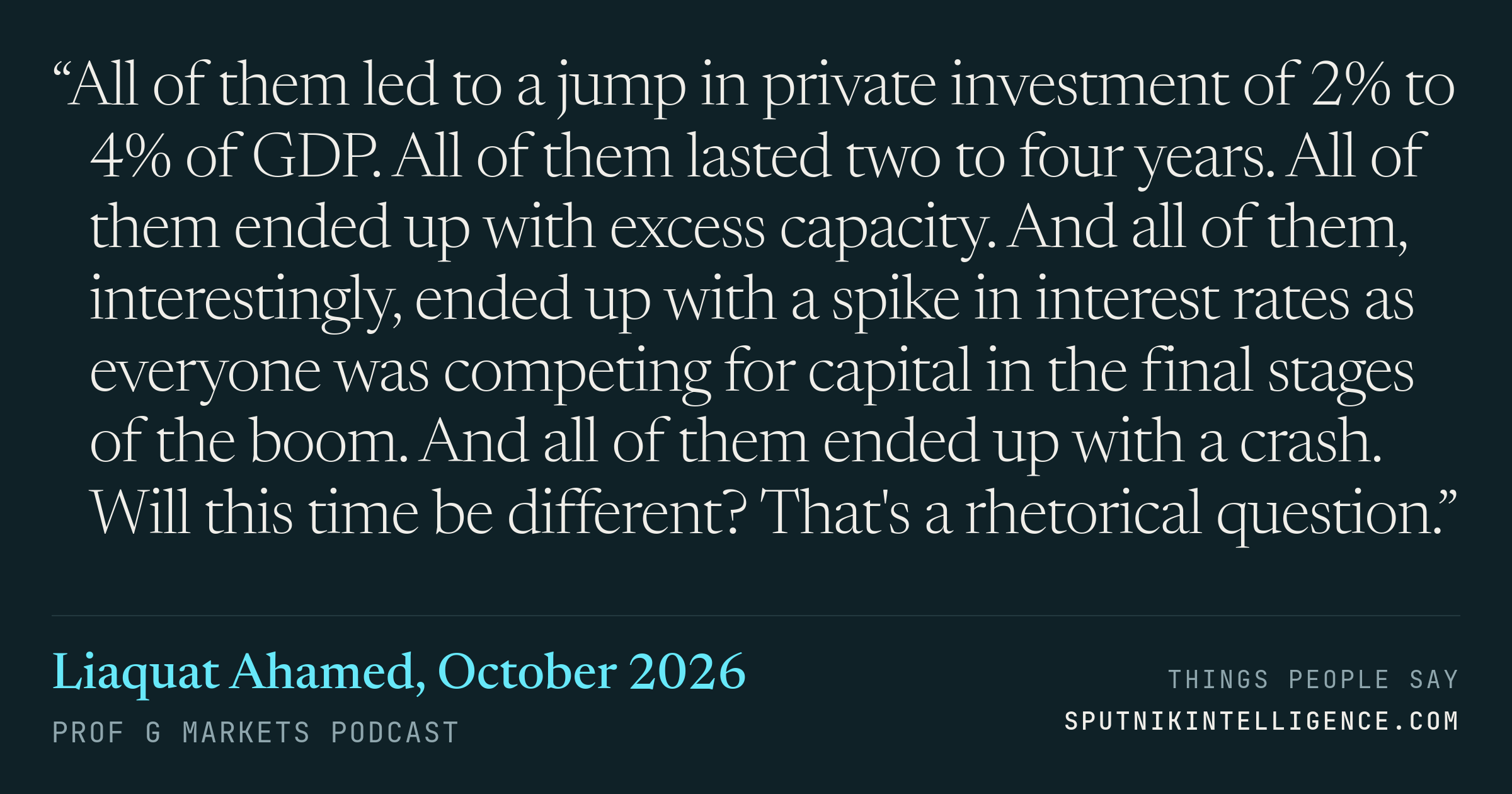 &ldquo;All of them led to a jump in private investment of 2% to 4% of GDP. All of them lasted two to four years. All of them ended up with excess capacity. And all of them, interestingly, ended up with a spike in interest rates as everyone was competing for capital in the final stages of the boom. And all of them ended up with a crash. Will this time be different? That's a rhetorical question.&rdquo; — Liaquat Ahamed, Prof G Markets
