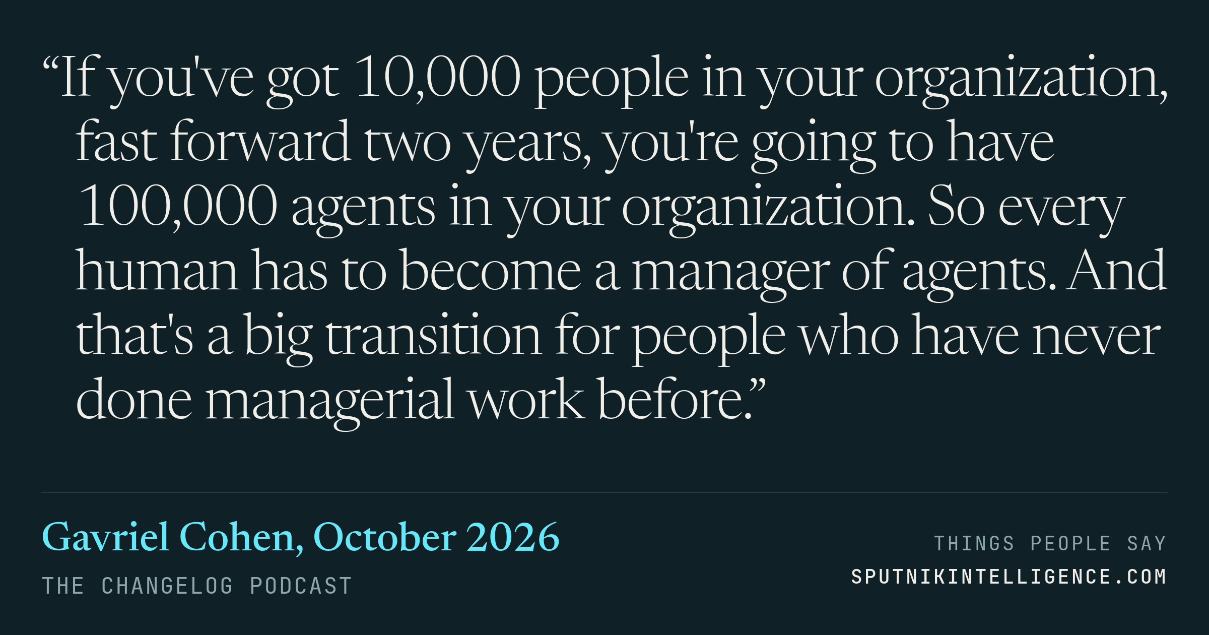 &ldquo;If you've got 10,000 people in your organization, fast forward two years, you're going to have 100,000 agents in your organization. So every human has to become a manager of agents. And that's a big transition for people who have never done managerial work before.&rdquo; — Gavriel Cohen, The Changelog
