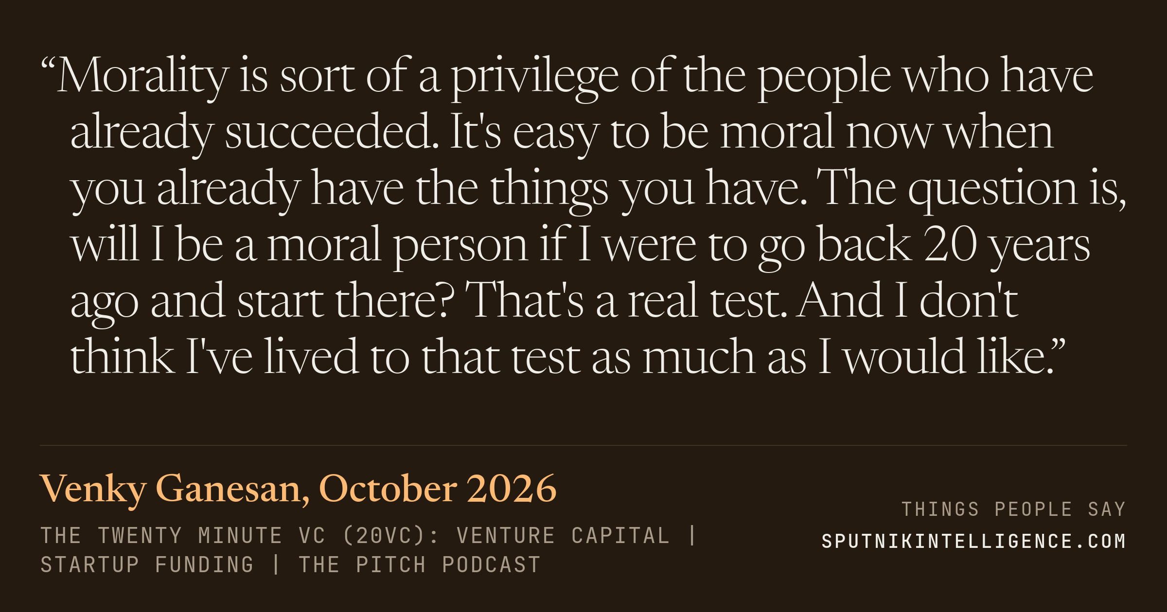 &ldquo;Morality is sort of a privilege of the people who have already succeeded. It's easy to be moral now when you already have the things you have. The question is, will I be a moral person if I were to go back 20 years ago and start there? That's a real test. And I don't think I've lived to that test as much as I would like.&rdquo; — Venky Ganesan, The Twenty Minute VC (20VC): Venture Capital | Startup Funding | The Pitch
