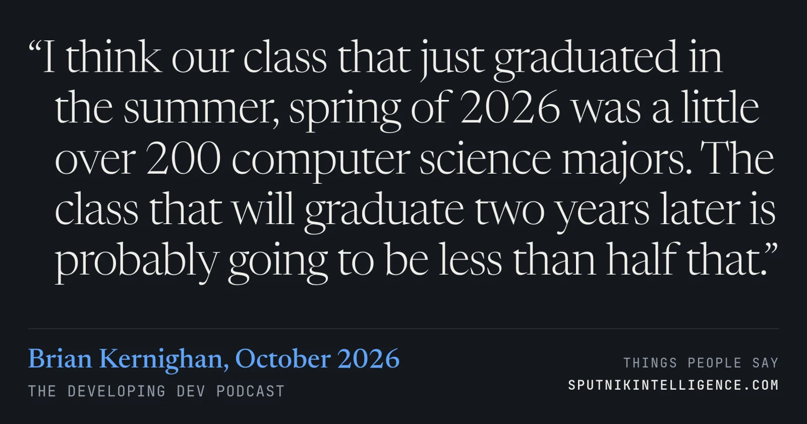 &ldquo;I think our class that just graduated in the summer, spring of 2026 was a little over 200 computer science majors. The class that will graduate two years later is probably going to be less than half that.&rdquo; — Brian Kernighan, The Developing Dev