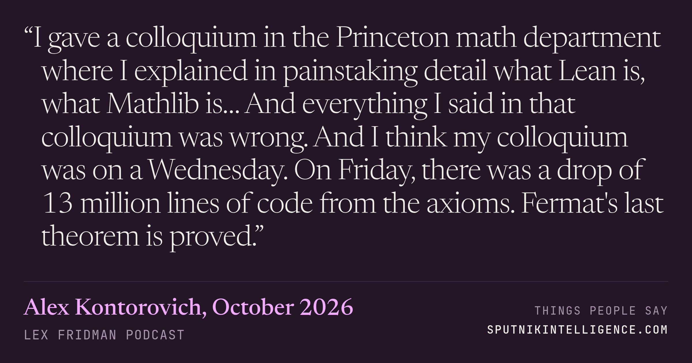 &ldquo;I gave a colloquium in the Princeton math department where I explained in painstaking detail what Lean is, what Mathlib is… And everything I said in that colloquium was wrong. And I think my colloquium was on a Wednesday. On Friday, there was a drop of 13 million lines of code from the axioms. Fermat's last theorem is proved.&rdquo; — Alex Kontorovich, Lex Fridman Podcast