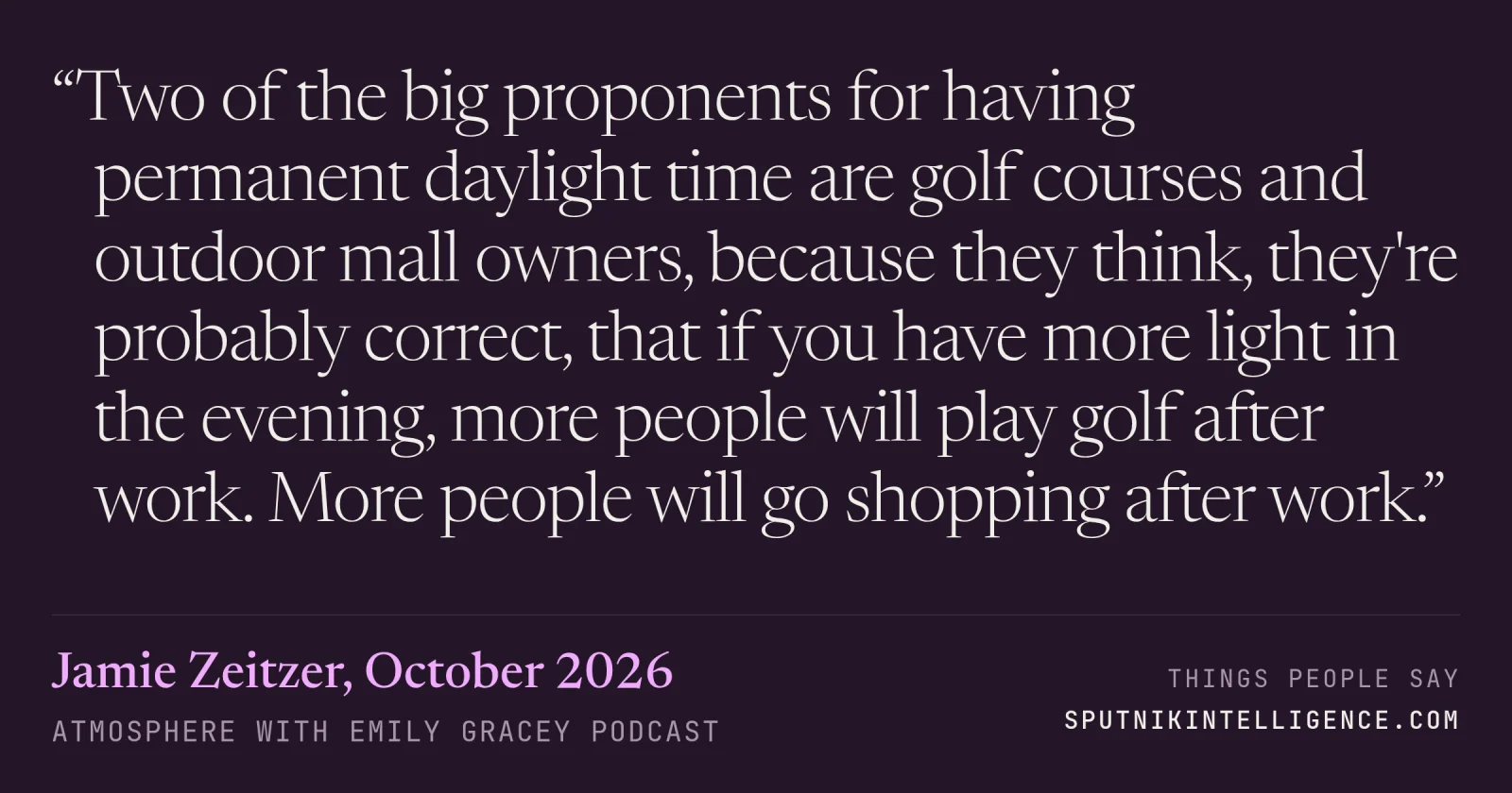 &ldquo;Two of the big proponents for having permanent daylight time are golf courses and outdoor mall owners, because they think, they're probably correct, that if you have more light in the evening, more people will play golf after work. More people will go shopping after work.&rdquo; — Jamie Zeitzer, Atmosphere with Emily Gracey